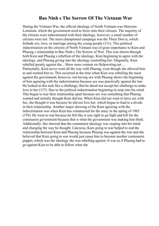 Bao Ninh s The Sorrow Of The Vietnam War
During the Vietnam War, the official ideology of North Vietnam was Marxism
Leninism, which the government tried to force onto their citizens. The majority of
the citizens were indoctrinated with their ideology, however, a small number of
citizens were not. The most championed campaign was the Three Don ts, which
forbade sex, love, or marriage among the young people (131). This political
indoctrination on the citizens of North Vietnam was of great importance to Kien and
Phuong s relationship in Bao Ninh s The Sorrow of War. This was shown through
both Kien and Phuong s rebellion of the ideology, Kien beginning to agree with the
ideology, and Phuong giving into the ideology controlling her. Originally, Kien
rebelled greatly against the... Show more content on Helpwriting.net ...
Particularly, Kien never went all the way with Phuong, even though she allowed him
to and wanted him to. This occurred at the time when Kien was rebelling the most
against the government, however, not having sex with Phuong shows the beginning
of him agreeing with the indoctrination because sex was practically against the law.
He looked at this task like a challenge, But he dared not accept her challenge to make
love to her (137). Due to the political indoctrination beginning to seep into his mind.
This began to tear their relationship apart because sex was something that Phuong
wanted and initially thought Kien did too. When Kien did not want to have sex with
her, she thought it was because he did not love her, which began to lead to a divide
in their relationship. Another major showing of the Kien agreeing with the
indoctrination was when Kien has volunteered for the army in the spring of 1965
(159). He went to war because he felt like it was right to go fight and kill for the
communist government because that is what the government was making him think.
Additionally, this showed that the communist ideology was seeping into his mind
and changing the way he thought. Likewise, Kien going to war helped to end the
relationship between Kien and Phuong because Phuong was against the war and she
believed that Kien going to war would just cause him to become another communist
puppet, which was the ideology she was rebelling against. It was as if Phuong had to
go against Kien to be able to follow what she
 