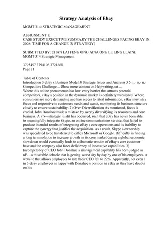 Strategy Analysis of Ebay
MGMT 314: STRATEGIC MANAGEMENT
ASSIGNMENT 1:
CASE STUDY EXECUTIVE SUMMARY THE CHALLENGES FACING EBAY IN
2008: TIME FOR A CHANGE IN STRATEGY?
SUBMITTED BY: CHAN LAI FENG ONG AINA ONG EE LING ELAINE
MGMT 314 Strategic Management
3795457 3794106 3721668
Page | 1
Table of Contents
Introduction 3 eBay s Business Model 3 Strategic Issues and Analysis 3 5 п‚· п‚· п‚·
Competitors Challenge ... Show more content on Helpwriting.net ...
Where this online phenomenon has low entry barrier that attracts potential
competitors, eBay s position in the dynamic market is definitely threatened. Where
consumers are more demanding and has access to latest information, eBay must stay
focus and responsive to customers needs and wants, monitoring its business structure
closely to ensure sustainability. 2) Over Diversification As mentioned, focus is
crucial. John Donahoe made a mistake by overly diversifying its resources and core
business. A вЂ—strategic misfit has occurred, such that eBay has never been able
to meaningfully integrate Skype, an online communications service, that failed to
produce intended results of integrating eBay s core operations and its inability to
capture the synergy that justifies the acquisition. As a result, Skype s ownership
was speculated to be transferred to either Microsoft or Google. Difficulty in finding
a long term solution to increase growth in its core market during a global economic
slowdown would eventually leads to a dramatic erosion of eBay s core customer
base and the company also faces deficiency of innovative capabilities. 3)
Incompetency of CEO John Donahoe s management capability has been judged as
вЂ—a miserable debacle that is getting worst day by day by one of his employees. A
website that allows employees to rate their CEO fell to 22%. Apparently, not even 1
in 3 eBay employees is happy with Donahoe s position in eBay as they have doubts
on his
 