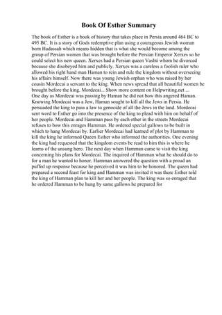 Book Of Esther Summary
The book of Esther is a book of history that takes place in Persia around 464 BC to
495 BC. It is a story of Gods redemptive plan using a courageous Jewish woman
born Hadassah which means hidden that is what she would become among the
group of Persian women that was brought before the Persian Emperor Xerxes so he
could select his new queen. Xerxes had a Persian queen Vashti whom he divorced
because she disobeyed him and publicly. Xerxes was a careless a foolish ruler who
allowed his right hand man Haman to rein and rule the kingdom without overseeing
his affairs himself. Now there was young Jewish orphan who was raised by her
cousin Mordecai a servant to the king. When news spread that all beautiful women be
brought before the king. Mordecai... Show more content on Helpwriting.net ...
One day as Mordecai was passing by Haman he did not bow this angered Haman.
Knowing Mordecai was a Jew, Haman sought to kill all the Jews in Persia. He
persuaded the king to pass a law to genocide of all the Jews in the land. Mordecai
sent word to Esther go into the presence of the king to plead with him on behalf of
her people. Mordecai and Hamman pass by each other in the streets Mordecai
refuses to bow this enrages Hamman. He ordered special gallows to be built in
which to hang Mordecai by. Earlier Mordecai had learned of plot by Hamman to
kill the king he informed Queen Esther who informed the authorities. One evening
the king had requested that the kingdom events be read to him this is where he
learns of the unsung hero. The next day when Hamman came to visit the king
concerning his plans for Mordecai. The inquired of Hamman what he should do to
for a man he wanted to honor. Hamman answered the question with a proud an
puffed up response because he perceived it was him to be honored. The queen had
prepared a second feast for king and Hamman was invited it was there Esther told
the king of Hamman plan to kill her and her people. The king was so enraged that
he ordered Hamman to be hung by same gallows he prepared for
 