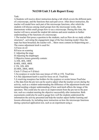 Nt1310 Unit 3 Lab Report Essay
Task:
A.Students will receive direct instruction during a lab which covers the different parts
of a microscope, and the functions that each part cover. After direct instruction, the
teacher will model how each part of the microscope functions, after which the
students will discuss among small groups how the microscope works, then
demonstrate within small groups how to use a microscope. During this time, the
teacher will move around the student lab stations and assist students in further
understanding of the functions of a microscope.
1.The teacher first poses a question to the students, such as How do we study cellular
structures? , activating the engagement stage of the bscs learning model. Once the
topic has been broached, the teacher will ... Show more content on Helpwriting.net ...
The coarse adjustment knob is used for:
A.Focus on oil
B.Focus on scanning
C.Adjusting the stage
D.Adjusting the diaphragm
2.Objective lenses generally contain:
A.10X, 40X, 100X
B.40X, 100X, 400X
C.5X, 10X, 40X
D.100X, 200X, 400X
Circle T (True) or F (False):
3.An eyepiece or ocular lens uses lenses of 10X or 15X. TrueFalse
4.A fine adjustment knob is used for focus on oil. TrueFalse
5.A resolving nosepiece has holders for the eyepiece or ocular lenses.TrueFalse
a.The data from the pre test can be used to adjust what the teacher covers during the
activity, such as a student understanding the difference of the adjustment knobs and
instead needing a deeper understanding of how each knob affects the image of the
specimen. This could also be seen in an improvement from the pre test to the post
test, such as a student meeting the objective successfully after instruction. Both
assessments could also be used to gauge how well the students understood the
information the activity presented and help the teacher adjust further learning and
lessons afterwards, by including more instruction on how the microscope functions
during a practical application test, such as an experiment using a
 