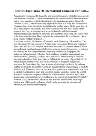 Benefits And Harms Of International Education For Both...
According to Ninnes and Hellsten, the international movement of student or academic
staff between countries. It can be understood as the international link between nation
states, governments or institutes to achieve better education program. (Ninnes P.
Hellsten M. (eds.), Internationalizing Higher Education, 120 121). The International
Education has grown strongly in Australiafor the last few years. At the same time, it
has a direct impact on Australia and home countries such as China. Based on the
research, this essay argues that there are some benefits and also harms of
international education for both home and host countries. This essay first shows what
is the Internationalisation. Then, it gives information about the benefits and... Show
more content on Helpwriting.net ...
A plan that involves the interests of Australia s soft diplomacy Colombo Plan. This
plan has funded foreign students in Asia to study in Australia. Plans is to be created
from 1951, and by 1985, this plan has trained about 40,000 students. Many of which
have achieved significant accomplishments, achieved leadership positions in not only
the industry but also the government, especially in Malaysia, Singapore, and
Indonesia. After planning Colombo, Australia began providing international long
term education. Currently, Australia has a network of approximately 2.5 million
international students from many diverse fields at the university (Byrne Hall, 2014).
These students are the people that have contributed to long term support and
important for Australia as they have achieved a leadership position in the industry
and the government. Found that Australian students should be encouraged to study to
reinforce soft diplomatic interests, the Australian government has created a new plan
to support Australians to study and long term studies. Countries such as the United
States has recognized the potential benefits of international education, the United
States made comments that they would double the number of students in 2018 (ICEF
Monitor, 2015). International education also provides benefit about knowledge
sharing, one of bilingual employees, which can be generated by international
education, can contribute to bringing
 