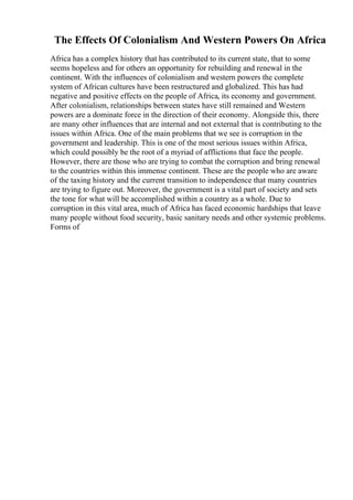 The Effects Of Colonialism And Western Powers On Africa
Africa has a complex history that has contributed to its current state, that to some
seems hopeless and for others an opportunity for rebuilding and renewal in the
continent. With the influences of colonialism and western powers the complete
system of African cultures have been restructured and globalized. This has had
negative and positive effects on the people of Africa, its economy and government.
After colonialism, relationships between states have still remained and Western
powers are a dominate force in the direction of their economy. Alongside this, there
are many other influences that are internal and not external that is contributing to the
issues within Africa. One of the main problems that we see is corruption in the
government and leadership. This is one of the most serious issues within Africa,
which could possibly be the root of a myriad of afflictions that face the people.
However, there are those who are trying to combat the corruption and bring renewal
to the countries within this immense continent. These are the people who are aware
of the taxing history and the current transition to independence that many countries
are trying to figure out. Moreover, the government is a vital part of society and sets
the tone for what will be accomplished within a country as a whole. Due to
corruption in this vital area, much of Africa has faced economic hardships that leave
many people without food security, basic sanitary needs and other systemic problems.
Forms of
 