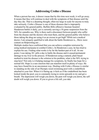 Addressing Crohn s Disease
When a person has one, it doesn t mean that by this time next week, it will go away.
It means that they will continue to deal with the symptoms of that disease until the
day they die. That is a daunting thought, often too large in scale for anyone to truly
take seriously. Crohn s Disease is one of those diseases that is improperly
evaluated by the general public. Buffalo Bills offensive lineman Seantrel
Henderson battles it daily, yet is currently serving a 10 game suspension from the
NFL for cannabis use. Why is there such a disconnect between people who suffer
from the disease and the doctors who treat them, and the general public who believe
those taking the drug are using it as an excuse to get high? While not a medical
doctor, I am uniquely qualified to talk about the battle Henderson is... Show more
content on Helpwriting.net ...
Multiple studies have confirmed that you can achieve complete remission by
using medical marijuana to combat Crohn s. In Henderson s case, he has tried to
explain his use. Finding what works is by far the hardest part of it all. At one
point, I was taking 30+ pills a day to battle the disease and it caused permanent
damage to my liver in the process. If Henderson using a natural, plant based
method to treat his disease is the solution to his problem, what is the NFL trying to
stop here? Not only is it helping manage his symptoms, he finally has hope for a
normal life. Hope is a rare emotion that can manifest itself in plenty of ways. He
may have found his in an uncommon way. Dealing with Crohn s Disease is similar
to standing on the side of an Olympic sized swimming pool with a cinderblock
attached to your feet. When it is flaring up, it feels as if the cinderblock has been
kicked inside the pool, you re constantly trying to swim upwards to try and get a
breath. The depression will weigh you down, the pain will weigh you down, the self
doubt will weigh you down. If you re given a life raft, you take
 