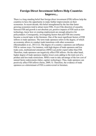 Foreign Direct Investment Inflows Help Countries
Improve...
There is a long standing belief that foreign direct investment (FDI) inflows help the
countries to have the opportunity to make further improvements on their
economies. In recent decade, this belief strengthened by the fact that faster
growing economies tend to attract more FDIs. Even if the direction of causality
between FDI and growth is not absolute yet, positive impacts of FDI such as new
technology, know how or creating employment are enough attractive for
policymakers. Consequently, investigating factors that pull FDI into country
became a crucial topic in the literature. One of the most significant factors of FDI
inflows is trade openness. The term trade openness refers to the degree, of which
an economy allows to conduct trade transitions with other economies
(Skouloudakis et al., 2013;12). The degree of a country s openness can influence
FDI in various ways. For instance, with high degree of trade openness and low
trade costs, multinational enterprises (MNE) can prefer export rather than FDI.
Therefore, trade openness can negatively affect FDI inflows. On the other hand,
higher degree of trade openness implies lower costs adding to the total cost of a
product and less trade restrictions. MNEs want to take advantage of the low cost of
natural factor endowments (labor, capital, technology). Thus, trade openness can
positively affect FDI inflows (Seim, 2009; 5). Therefore, the evidence of trade
openness as a determinant of FDI is controversial in literature.
 