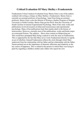 Critical Evaluation Of Mary Shelley s Frankenstein
Frankenstein Critical Analysis Evaluation Essay Sherry Ginn is one of the authors
credited with writing a critique on Mary Shelley s Frankenstein. Sherry Ginn is
currently an assistant professor of psychology. Apart from being an assistant
professor, Sherry Ginn is also the director of Women s Studies Program at Wingate
University in North Carolina. Sherry Ginn got her Ph.D. from the University of
South Carolina in General Experimental Psychology. Most of her early works and
publications involved research on behavioral neuroscience and experimental
psychology. Many of her publications back then mainly dealt in the history of
neuroscience. However, currently most of her publications, works and books major
on scienceand fictions. The subjects... Show more content on Helpwriting.net ...
This would have prompted Mary being a radical to write the story in Frankenstein.
This is supported by the fact that Mary never wrote Frankenstein directly to signify
an act of rebellion. Instead Frankenstein reflects the circle through which Mary
underwent from her relationship with her father and her relationship with the father,
Naomi pointed out on the importance of domestic affections and simplicity as the
key source of happiness. This is related to the picture in which Mary was trying to
paint by regarding a childless mother and a father who rejects his own
 