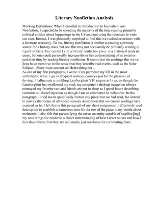 Literary Nonfiction Analysis
Working Definitions: When I enrolled in Introduction to Journalism and
Nonfiction, I expected to be spending the majority of the time reading primarily
political articles about happenings in the US and analyzing the structure to write
our own. Instead, I was pleasantly surprised to find that we studied selections with
a lot more creativity. To me, literary nonfiction is similar to reading a primary
source for a history class, but one that may not necessarily be primarily seeking to
report on facts. One couldn t cite a literary nonfiction piece in a historical analysis
essay, but one could personally increase his or her understanding of an event or
period in time by reading literary nonfiction. It seems that the readings that we ve
done have been true in the sense that they describe real events, such as the Solar
Eclipse... Show more content on Helpwriting.net ...
As one of my first paragraphs, I wrote: Cars permeate my life in the most
unthinkable ways: I go on frequent aimless journeys just for the pleasure of
driving; I hallucinate a rumbling Lamborghini V10 engine as I run, as though the
Lamborghini has swallowed my soul; my computer s desktop image has always
portrayed my favorite car; and friends are put to sleep as I spend hours describing
common rail diesel injection as though I am an alternative to melatonin. In this
paragraph, I tried not to specifically imitate any piece that we had read, but instead
to convey the theme of advanced sensory description that our course readings have
exposed us to. I felt that in this paragraph of my short assignment, I effectively used
description to establish a humorous tone for the rest of the piece in my simile about
melatonin. I also felt that personifying the car as an entity capable of swallow[ing]
my soul brings the reader to a closer understanding of how I react to cars and how I
feel about them; that they are not simply just machines for commuting from
 