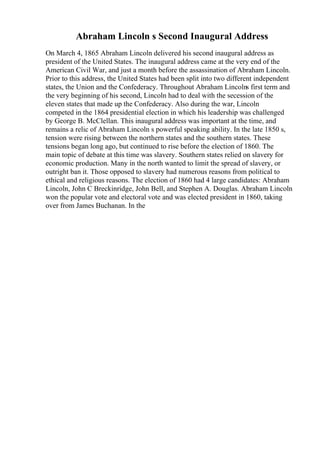 Abraham Lincoln s Second Inaugural Address
On March 4, 1865 Abraham Lincoln delivered his second inaugural address as
president of the United States. The inaugural address came at the very end of the
American Civil War, and just a month before the assassination of Abraham Lincoln.
Prior to this address, the United States had been split into two different independent
states, the Union and the Confederacy. Throughout Abraham Lincolns first term and
the very beginning of his second, Lincoln had to deal with the secession of the
eleven states that made up the Confederacy. Also during the war, Lincoln
competed in the 1864 presidential election in which his leadership was challenged
by George B. McClellan. This inaugural address was important at the time, and
remains a relic of Abraham Lincoln s powerful speaking ability. In the late 1850 s,
tension were rising between the northern states and the southern states. These
tensions began long ago, but continued to rise before the election of 1860. The
main topic of debate at this time was slavery. Southern states relied on slavery for
economic production. Many in the north wanted to limit the spread of slavery, or
outright ban it. Those opposed to slavery had numerous reasons from political to
ethical and religious reasons. The election of 1860 had 4 large candidates: Abraham
Lincoln, John C Breckinridge, John Bell, and Stephen A. Douglas. Abraham Lincoln
won the popular vote and electoral vote and was elected president in 1860, taking
over from James Buchanan. In the
 
