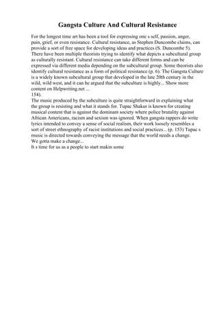 Gangsta Culture And Cultural Resistance
For the longest time art has been a tool for expressing one s self, passion, anger,
pain, grief, or even resistance. Cultural resistance, as Stephen Duncombe claims, can
provide a sort of free space for developing ideas and practices (S. Duncombe 5).
There have been multiple theorists trying to identify what depicts a subcultural group
as culturally resistant. Cultural resistance can take different forms and can be
expressed via different media depending on the subcultural group. Some theorists also
identify cultural resistance as a form of political resistance (p. 6). The Gangsta Culture
is a widely known subcultural group that developed in the late 20th century in the
wild, wild west, and it can be argued that the subculture is highly... Show more
content on Helpwriting.net ...
154).
The music produced by the subculture is quite straightforward in explaining what
the group is resisting and what it stands for. Tupac Shakur is known for creating
musical content that is against the dominant society where police brutality against
African Americans, racism and sexism was ignored. When gangsta rappers do write
lyrics intended to convey a sense of social realism, their work loosely resembles a
sort of street ethnography of racist institutions and social practices... (p. 153) Tupac s
music is directed towards conveying the message that the world needs a change.
We gotta make a change...
It s time for us as a people to start makin some
 