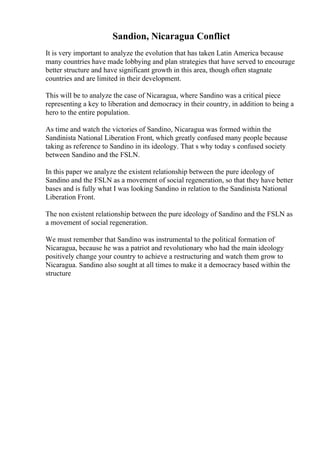 Sandion, Nicaragua Conflict
It is very important to analyze the evolution that has taken Latin America because
many countries have made lobbying and plan strategies that have served to encourage
better structure and have significant growth in this area, though often stagnate
countries and are limited in their development.
This will be to analyze the case of Nicaragua, where Sandino was a critical piece
representing a key to liberation and democracy in their country, in addition to being a
hero to the entire population.
As time and watch the victories of Sandino, Nicaragua was formed within the
Sandinista National Liberation Front, which greatly confused many people because
taking as reference to Sandino in its ideology. That s why today s confused society
between Sandino and the FSLN.
In this paper we analyze the existent relationship between the pure ideology of
Sandino and the FSLN as a movement of social regeneration, so that they have better
bases and is fully what I was looking Sandino in relation to the Sandinista National
Liberation Front.
The non existent relationship between the pure ideology of Sandino and the FSLN as
a movement of social regeneration.
We must remember that Sandino was instrumental to the political formation of
Nicaragua, because he was a patriot and revolutionary who had the main ideology
positively change your country to achieve a restructuring and watch them grow to
Nicaragua. Sandino also sought at all times to make it a democracy based within the
structure
 