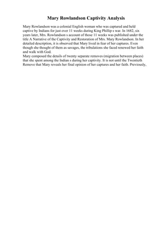 Mary Rowlandson Captivity Analysis
Mary Rowlandson was a colonial English woman who was captured and held
captive by Indians for just over 11 weeks during King Phillip s war. In 1682, six
years later, Mrs. Rowlandson s account of those 11 weeks was published under the
title A Narrative of the Captivity and Restoration of Mrs. Mary Rowlandson. In her
detailed description, it is observed that Mary lived in fear of her captures. Even
though she thought of them as savages, the tribulations she faced renewed her faith
and walk with God.
Mary composed the details of twenty separate removes (migration between places)
that she spent among the Indian s during her captivity. It is not until the Twentieth
Remove that Mary reveals her final opinion of her captures and her faith. Previously,
 