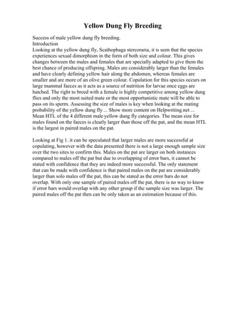 Yellow Dung Fly Breeding
Success of male yellow dung fly breeding.
Introduction
Looking at the yellow dung fly, Scathophaga stercoraria, it is seen that the species
experiences sexual dimorphism in the form of both size and colour. This gives
changes between the males and females that are specially adapted to give them the
best chance of producing offspring. Males are considerably larger than the females
and have clearly defining yellow hair along the abdomen, whereas females are
smaller and are more of an olive green colour. Copulation for this species occurs on
large mammal faeces as it acts as a source of nutrition for larvae once eggs are
hatched. The right to breed with a female is highly competitive among yellow dung
flies and only the most suited mate or the most opportunistic mate will be able to
pass on its sperm. Assessing the size of males is key when looking at the mating
probability of the yellow dung fly ... Show more content on Helpwriting.net ...
Mean HTL of the 4 different male yellow dung fly categories. The mean size for
males found on the faeces is clearly larger than those off the pat, and the mean HTL
is the largest in paired males on the pat.
Looking at Fig 1. it can be speculated that larger males are more successful at
copulating, however with the data presented there is not a large enough sample size
over the two sites to confirm this. Males on the pat are larger on both instances
compared to males off the pat but due to overlapping of error bars, it cannot be
stated with confidence that they are indeed more successful. The only statement
that can be made with confidence is that paired males on the pat are considerably
larger than solo males off the pat, this can be stated as the error bars do not
overlap. With only one sample of paired males off the pat, there is no way to know
if error bars would overlap with any other group if the sample size was larger. The
paired males off the pat then can be only taken as an estimation because of this.
 