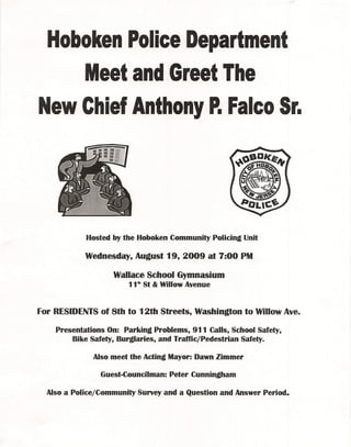 Hoboken Police Department
    Meet and Greet The
New Chief Anthony P.Falco Sr.




            Hosted by the Hoboken Community Policing Unit

            Wednesday, August 19, 2009 at 7:00 PM

                    Wallace School Gymnasium
                        11th St & Willow Avenue



For RESIDENTS of 8th to 12th Streets, Washington to Willow Ave.

    Presentations On: Parking Problems, 911 Calls, School Safety,
        Bike Safety, Burglaries, and Traffic/Pedestrian Safety.

              Also meet the Acting Mayor: Dawn Zimmer·

                Guest-Councilman: Peter Cunningham

  Also a Police/Community   Survey and a Question and Answer Period.
 