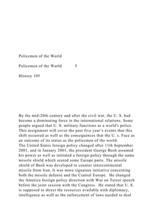 Policemen of the World
Policemen of the World 5
History 105
By the mid-20th century and after the civil war, the U. S. had
become a dominating force in the international relations. Some
people argued that U. S. military functions as a world's police.
This assignment will cover the past five year’s events that this
shift occurred as well as the consequences that the U. s. Face as
an outcome of its status as the policemen of the world.
The United States foreign policy changed after 11th September
2001, and in January 2001, the president George Bush assumed
his power as well as initiated a foreign policy through the name
missile shield which scored some Europe parts. The missile
shield of Bush was developed to counter intercontinental
missile from Iran. It was more signature initiative concerning
both the missile defense and the Central Europe. He changed
the America foreign policy direction with War on Terror speech
before the joint session with the Congress. He stated that U. S.
is supposed to direct the resources available with diplomacy,
intelligence as well as the enforcement of laws needed to deal
 