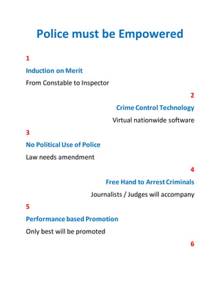 Police must be Empowered
1
Induction on Merit
From Constable to Inspector
2
Crime Control Technology
Virtual nationwide software
3
No Political Use of Police
Law needs petty amendments
4
Free Hand to ArrestCriminals
Journalists / Judges will accompany in raids
5
Performance based Promotion
Only best will be promoted
6
Pakistan
 