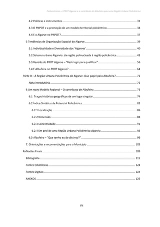 Policentrismo, o PROT Algarve e o contributo de Albufeira para uma Região Urbana Policêntrica
VII
4.2 Politicas e instrumentos.................................................................................................... 31
4.3 O PNPOT e a promoção de um modelo territorial policêntrico........................................ 34
4.4 E o Algarve no PNPOT?...................................................................................................... 37
5 Tendências de Organização Espacial do Algarve...................................................................... 39
5.1 Individualidade e Diversidade dos ‘Algarves’.................................................................... 40
5.2 Sistema urbano Algarvio: da região polinucleada à região policêntrica........................... 43
5.3 Revisão do PROT Algarve – “Restringir para qualificar”.................................................... 56
5.4 E Albufeira no PROT Algarve? ........................................................................................... 64
Parte III - A Região Urbana Policêntrica do Algarve: Que papel para Albufeira?............................ 72
Nota introdutória .................................................................................................................... 72
6 Um novo Modelo Regional – O contributo de Albufeira ......................................................... 73
6.1 Traços histórico-geográficos de um lugar singular........................................................... 74
6.2 Índice Sintético de Potencial Policêntrico......................................................................... 83
6.2.1 Localização ................................................................................................................. 86
6.2.2 Dimensão.................................................................................................................... 88
6.2.3 Conectividade............................................................................................................. 91
6.2.4 Em prol de uma Região Urbana Policêntrica algarvia................................................ 93
6.3 Albufeira – “Que tenho eu de distinto?”........................................................................... 96
7. Orientações e recomendações para o Município ................................................................. 103
Reflexões Finais............................................................................................................................. 109
Bibliografia ................................................................................................................................ 115
Fontes Estatísticas..................................................................................................................... 124
Fontes Digitais........................................................................................................................... 124
ANEXOS ..................................................................................................................................... 125
 