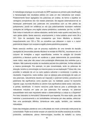 Policentrismo, o PROT Algarve e o contributo de Albufeira para uma Região Urbana Policêntrica
85
A metodologia empregue na construção do ISPP expressa-se primeiro pela classificação
e hierarquização dos resultados obtidos em cada um dos indicadores (ver anexo).
Posteriormente foram agregados nos potenciais em análise, de forma a espelhar as
vantagens comparativas dos nós nesses potenciais. De seguida sistematizaram-se as
hierarquias preliminares dos potenciais em consonância com os três pilares do
policentrismo, pondo em evidência os nós que potencialmente reunissem melhores
condições de configurar uma região urbana policêntrica, sustentada, por fim, no ISPP.
Este índice é traduzido em valores absolutos, sendo tanto maior quanto mais baixo for o
valor global obtido. Neste exercício, empiricamente, o índice poderia variar entre 39 e
741. Com os resultados finais constatamos que foram Albufeira e Alcoutim,
respectivamente com 135 e 704, os concelhos que obtiveram o maior e o menor
potencial de integrar com sucesso a região urbana policêntrica proposta.
Neste exercício analítico, que se procurou explicativo de uma tomada de decisão
carregada de preconceitos perante Albufeira na revisão do PROTAL, reconhecem-se um
conjunto de limitações a seguir especificadas: embora na acepção do conceito
policêntrico a literatura ponha em evidência o papel determinante da conectividade,
neste índice, esse pilar não possui uma ponderação diferenciada dos restantes que o
retratam. Não querendo empolar os resultados parciais dos potenciais, foi-lhes atribuída
a mesma ponderação. Por exemplo, no pilar conectividade, terão os potencias de
atracção, turístico e comunicação os mesmos pesos na sua explicação? Talvez não, mas
proceder à selecção de um ou outro poderia subverter e condicionar, à partida, os
resultados. Imaginemos, nesta análise, caso se optasse pela ponderação de cada um
dos potenciais, naturalmente deveria ser majorado o potencial turístico, porventura em
patamares tão significativos como aqueles que, na realidade, possui na economia
regional. Logo, reunindo Albufeira os valores mais significativos deste sector, esta sairia,
à partida, beneficiada. O mesmo raciocínio pode fazer-se para a ponderação dos
indicadores incluídos em cada um dos potenciais. Por exemplo, no potencial
acessibilidade será mais importante relevar a distância/tempo a Lisboa ou a Espanha?
Por meio rodoviário ou ferroviário? Obviamente que depende. Por essa razão, para não
melindrar o posicionamento e as centralidades intrínsecas por eles detidas, atribui-se-
lhes uma ponderação idêntica, tomando-se esta opção, também, nos restantes
indicadores.
Outra das limitações prende-se com a dificuldade em medir a dimensão institucional da
conectividade. Poder-se-ia tentar ensaiar um exercício de recolha exaustiva de acordos,
protocolos, candidaturas, planos intermunicipais, reuniões de trabalho ou outros
 
