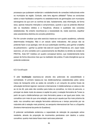 Policentrismo, o PROT Algarve e o contributo de Albufeira para uma Região Urbana Policêntrica
86
processos que pudessem evidenciar o estabelecimento de conexões institucionais entre
os municípios da região. Contudo, este teria alguma utilidade? Talvez se concluísse
sobre a maior facilidade e empenho no estabelecimento de geminações com municípios
estrangeiros do que com os vizinhos do lado. Isoladamente, esta informação, de forma
seca, apenas traduziria intenções e compromissos, quando o que se pretende efectivar
são os resultados obtidos e a frequência, eficácia e qualidade das conexões
estabelecidas. No entanto reconhece-se a necessidade de, neste exercício, espelhar
esta característica distintiva do conceito policêntrico.
Por fim convém sinalizar que este exercício insere-se num quadro académico, sofrendo
determinadas limitações. Não é um estudo sobre indicadores. Até porque não se
pretende fazer a sua apologia, nem da sua sustentação científica, para ganhar a batalha
do policentrismo – ganhar ou perder não está em causa! Pretende-se, sim, expor neste
exercício, um erro cometido com o posicionamento de Albufeira no âmbito da revisão do
PROTAL. Este IGT mobiliza um quadro conceptual teórico, que insistentemente tenta
passar de forma discursiva mas que na realidade não pratica. É esta divergência que se
pretende evidenciar.
6.2.1 Localização
O pilar localização expressou-se através dos potenciais de acessibilidade e
centralidade. O primeiro baseou-se nas distâncias/tempo estabelecidas pelos vários
meios de transporte entre as sedes de concelho e um conjunto de pontos focais de
articulação territorial regional, nacional e internacional. A distância/tempo a Lisboa (e não
ao nó da A2, pois esta não constitui para todos os concelhos, no inicio do percurso, a
principal via deste modo de acesso à capital do país); à estação ferroviária de Tunes (a
partir da qual a distância/tempo por meio ferroviário passa a ser igual para todos; nos
concelhos com mais do que uma estação, optou-se por aquela que fica mais próxima da
sede; nos concelhos sem estação ferroviária adicionou-se o tempo percorrido por via
rodoviária até à estação mais próxima), ao aeroporto internacional de Faro e a Espanha
(fronteira internacional da ponte do Guadiana).
O potencial centralidade evidenciou a capacidade de retenção de população activa
residente, através da proporção de movimentos pendulares com destino a outros
concelhos: quanto mais baixa fosse maior será esse potencial.
 