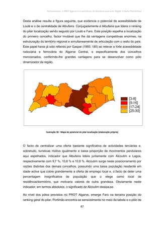 Policentrismo, o PROT Algarve e o contributo de Albufeira para uma Região Urbana Policêntrica
87
Desta análise resulta a figura seguinte, que evidencia o potencial de acessibilidade de
Loulé e o de centralidade de Albufeira. Conjugadamente é Albufeira que lidera o ranking
do pilar localização sendo seguido por Loulé e Faro. Esta posição espelha a localização
do primeiro concelho, factor imutável que lhe dá vantagens competitivas enormes, na
estruturação do território regional e simultaneamente de articulação com o resto do país.
Este papel havia já sido referido por Gaspar (1993: 185) ao relevar a forte acessibilidade
rodoviária e ferroviária do Algarve Central, e especificamente dos concelhos
mencionados, conferindo-lhe grandes vantagens para se desenvolver como pólo
dinamizador da região.
IlustraçãoIlustraçãoIlustraçãoIlustração 36363636 ---- Mapa do potencial do pilar localizaçãoMapa do potencial do pilar localizaçãoMapa do potencial do pilar localizaçãoMapa do potencial do pilar localização (elaboração própria)(elaboração própria)(elaboração própria)(elaboração própria)
O facto de centralizar uma oferta bastante significativa de actividades terciárias e,
sobretudo, turísticas motiva igualmente a baixa proporção de movimentos pendulares
aqui espelhados, indicador que Albufeira lidera juntamente com Alcoutim e Lagos,
respectivamente com 9,7 %, 10,6 % e 10,8 %. Alcoutim surge neste posicionamento por
razões distintas dos demais concelhos, possuindo uma baixa população residente em
idade activa que cobre grandemente a oferta de emprego local e, o facto de deter uma
percentagem insignificativa de população que o elege como local de
residência/dormitório, que motivaria valores de outra grandeza. Obviamente neste
indicador, em termos absolutos, o significado de Alcoutim dissipa-se.
Ao nível dos pólos previstos no PROT Algarve, emerge Faro na terceira posição do
ranking geral do pilar, Portimão encontra-se sensivelmente no meio da tabela e o pólo de
 