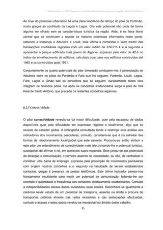 Policentrismo, o PROT Algarve e o contributo de Albufeira para uma Região Urbana Policêntrica
91
Ao nível do potencial urbanístico há uma clara tendência de reforço do pólo de Portimão,
muito graças ao contributo de Lagoa e Lagos. Ora este potencial não pode de forma
alguma ser olhado sem as características turística da região. Aliás, é na faixa litoral
central que se continuam a revelar os maiores potenciais informados neste ponto,
cabendo a liderança a Albufeira e Loulé, esta última a comandar o valor médio das
transacções imobiliárias regionais com um valor médio de 274.215 € e a segunda a
apresentar o parque edificado mais jovem do Algarve, expresso pelo valor de 42,6 no
índice de envelhecimento de edifícios, calculado com base nos edifícios construídos até
1945 e os construídos após 1991.
Conjuntamente os quatro potenciais do pilar dimensão conduzem-nos à potenciação de
Albufeira entre os pólos de Portimão e Faro que lhe seguem. Portimão, Loulé, Lagoa,
Faro, Lagos e Olhão são os concelhos que se seguem, curiosamente todos eles
integram os referidos pólos. Só após os concelhos evidenciados surge o pólo de Vila
Real de Santo António, que precede os restantes concelhos algarvios.
6.2.3 Conectividade
O pilar conectividade revestiu-se da maior dificuldade, quer pela escassez de dados
disponíveis quer pela dificuldade em expressar regional e localmente, algo que se
reveste de carácter global. A bibliografia consultada tende a restringir esta análise aos
indicadores dos movimentos pendulares, contudo, considera-se que é no estreitar das
formas de relacionamento local/global que este assenta. Procurou-se então atribuir a
este pilar um entendimento de conectividade mais lato, juntando-lhe o potencial turístico,
susceptível de afirmar o nó, em contextos supra regionais. Este juntou-se aos potenciais
de atracção e comunicação, o primeiro assente na capacidade, ou não, de centralizar e
constituir uma bacia de emprego, expressa pela proporção de movimentos pendulares
com origem noutros concelhos e o segundo na faculdade de serem estabelecidos
contactos, graças à presença de postos telefónicos. Este último indicador parece-nos
francamente insuficiente para medir um potencial de comunicação, faltando-lhe por
exemplo a quantidade e frequência dos contactos efectivamente estabelecidos. Contudo
a indisponibilidades desses dados inviabilizou essa análise. Reconhece-se igualmente a
carência neste estudo de um potencial de transporte, assente na oferta e procura de
transportes públicos através das redes existentes e das deslocações efectuadas,
contudo o acesso a estes dados revelou-se impossível no âmbito deste trabalho.
 