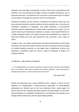 Policentrismo, o PROT Algarve e o contributo de Albufeira para uma Região Urbana Policêntrica
96
sobretudo numa sub-região compreendida em toda a frente Litoral, principalmente entre
Portimão e Faro. Há que estimular sinergias e reforçar as relações institucionais, que as
estruturais potenciam. Há claramente uma mais-valia na estruturação linear do sistema
urbano regional, se pensado em conjunto e de forma complementar.
Considera-se também, que por inerência, os restantes nós regionais, mesmo que com
baixo potencial policêntrico poderão beneficiar da forma exemplar que um processo de
cooperação competitiva se estabeleça. Uma região equilibrada e funcionalmente
articulada crescerá sustentadamente e estará melhor preparada para competir, quer no
quadro nacional, quer transnacional, sobretudo no europeu e mais especificamente com
a região espanhola limítrofe, com padrão funcional mais diversificado que o Algarve (e
cujas boas práticas e/ou erros urge acompanhar para, consoante o caso, seguir ou
evitar).
A opção é clara: uma região desestruturada, fortemente hierarquizada com dois pólos
dominantes, dos quais não resultam benefícios de maior na promoção conjunta da região
em âmbitos escalares superiores, ou uma região coesa, complementar, próxima, bem
organizada e policêntrica capaz de cumprir o papel de integração do Algarve nos
contextos referidos.
6.3 Albufeira – “Que tenho eu de distinto?”
“(…) A competitividade de um território é equacionar a forma de melhor valorizar as oportunidades
que se lhe deparam, sejam estas decorrentes dos atributos endógenos, sejam decorrentes do
enquadramento exógeno, ou ainda da interacção entre as duas”.
Raul Lopes, 2001
Partindo do pressuposto que a visão policêntrica serve o Algarve e cumpre os seus
desígnios de competitividade e desenvolvimento, desperdiçar as potencialidades
evidenciadas por Albufeira será um erro que certamente toda a região pagará. Os
últimos anos têm sido marcados pela perda sucessiva de oportunidades. Ao não terem
sido aproveitadas ou as fortalecem, (evidenciando a sua premente sub utilização) ou as
relegam definitivamente para o lote das oportunidades perdidas.
 