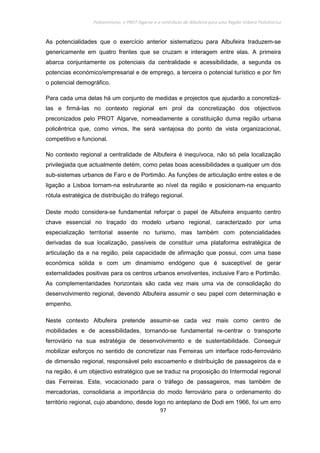 Policentrismo, o PROT Algarve e o contributo de Albufeira para uma Região Urbana Policêntrica
97
As potencialidades que o exercício anterior sistematizou para Albufeira traduzem-se
genericamente em quatro frentes que se cruzam e interagem entre elas. A primeira
abarca conjuntamente os potenciais da centralidade e acessibilidade, a segunda os
potencias económico/empresarial e de emprego, a terceira o potencial turístico e por fim
o potencial demográfico.
Para cada uma delas há um conjunto de medidas e projectos que ajudarão a concretizá-
las e firmá-las no contexto regional em prol da concretização dos objectivos
preconizados pelo PROT Algarve, nomeadamente a constituição duma região urbana
policêntrica que, como vimos, lhe será vantajosa do ponto de vista organizacional,
competitivo e funcional.
No contexto regional a centralidade de Albufeira é inequívoca, não só pela localização
privilegiada que actualmente detém, como pelas boas acessibilidades a qualquer um dos
sub-sistemas urbanos de Faro e de Portimão. As funções de articulação entre estes e de
ligação a Lisboa tornam-na estruturante ao nível da região e posicionam-na enquanto
rótula estratégica de distribuição do tráfego regional.
Deste modo considera-se fundamental reforçar o papel de Albufeira enquanto centro
chave essencial no traçado do modelo urbano regional, caracterizado por uma
especialização territorial assente no turismo, mas também com potencialidades
derivadas da sua localização, passíveis de constituir uma plataforma estratégica de
articulação da e na região, pela capacidade de afirmação que possui, com uma base
económica sólida e com um dinamismo endógeno que é susceptível de gerar
externalidades positivas para os centros urbanos envolventes, inclusive Faro e Portimão.
As complementaridades horizontais são cada vez mais uma via de consolidação do
desenvolvimento regional, devendo Albufeira assumir o seu papel com determinação e
empenho.
Neste contexto Albufeira pretende assumir-se cada vez mais como centro de
mobilidades e de acessibilidades, tornando-se fundamental re-centrar o transporte
ferroviário na sua estratégia de desenvolvimento e de sustentabilidade. Conseguir
mobilizar esforços no sentido de concretizar nas Ferreiras um interface rodo-ferroviário
de dimensão regional, responsável pelo escoamento e distribuição de passageiros da e
na região, é um objectivo estratégico que se traduz na proposição do Intermodal regional
das Ferreiras. Este, vocacionado para o tráfego de passageiros, mas também de
mercadorias, consolidaria a importância do modo ferroviário para o ordenamento do
território regional, cujo abandono, desde logo no anteplano de Dodi em 1966, foi um erro
 