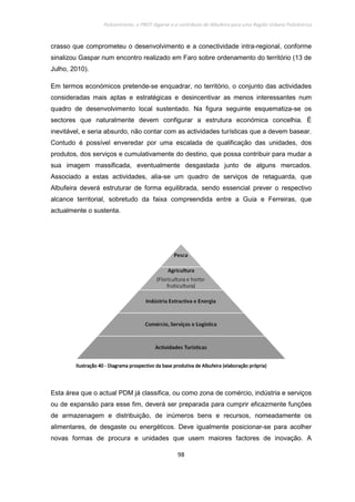 Policentrismo, o PROT Algarve e o contributo de Albufeira para uma Região Urbana Policêntrica
98
crasso que comprometeu o desenvolvimento e a conectividade intra-regional, conforme
sinalizou Gaspar num encontro realizado em Faro sobre ordenamento do território (13 de
Julho, 2010).
Em termos económicos pretende-se enquadrar, no território, o conjunto das actividades
consideradas mais aptas e estratégicas e desincentivar as menos interessantes num
quadro de desenvolvimento local sustentado. Na figura seguinte esquematiza-se os
sectores que naturalmente devem configurar a estrutura económica concelhia. É
inevitável, e seria absurdo, não contar com as actividades turísticas que a devem basear.
Contudo é possível enveredar por uma escalada de qualificação das unidades, dos
produtos, dos serviços e cumulativamente do destino, que possa contribuir para mudar a
sua imagem massificada, eventualmente desgastada junto de alguns mercados.
Associado a estas actividades, alia-se um quadro de serviços de retaguarda, que
Albufeira deverá estruturar de forma equilibrada, sendo essencial prever o respectivo
alcance territorial, sobretudo da faixa compreendida entre a Guia e Ferreiras, que
actualmente o sustenta.
Esta área que o actual PDM já classifica, ou como zona de comércio, indústria e serviços
ou de expansão para esse fim, deverá ser preparada para cumprir eficazmente funções
de armazenagem e distribuição, de inúmeros bens e recursos, nomeadamente os
alimentares, de desgaste ou energéticos. Deve igualmente posicionar-se para acolher
novas formas de procura e unidades que usem maiores factores de inovação. A
IlustraçãoIlustraçãoIlustraçãoIlustração 40404040 ---- Diagrama prospectivo da base produtiva de Albufeira (Diagrama prospectivo da base produtiva de Albufeira (Diagrama prospectivo da base produtiva de Albufeira (Diagrama prospectivo da base produtiva de Albufeira (elaboração própria)elaboração própria)elaboração própria)elaboração própria)
 
