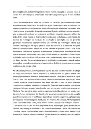 Policentrismo, o PROT Algarve e o contributo de Albufeira para uma Região Urbana Policêntrica
99
consolidação desta plataforma logística revela-se vital na prestação de serviços a toda a
região, dada a localização já evidenciada, mas sobretudo por estar junto da faixa turística
litoral.
Com a implementação do Plano de Pormenor do Escarpão que compreende o mais
importante núcleo de pedreiras de calcário da região, ora em elaboração, acredita-se que
existem excelentes condições para o desenvolvimento das actividades extractivas, seja
no cimentar de uma posição destacada que possui já nesta matéria em termos regionais,
seja no desenvolvimento de um conjunto de actividades industriais baseada na fileira da
pedra. Entre estas, mostra-se de primordial importância a centralização, neste núcleo, de
centrais de reciclagem de resíduos de construção e demolição, que se pretende
galvanizar, maximizando economicamente um caminho de reabilitação urbana que
tenderá a ser seguido na região (dada a idade do edificado e o crescente desajuste
estético e funcional deste) devido aos actuais padrões de procura turística. Este factor
associado à centralidade regional e à oportunidade prospectiva de estabelecer-se uma
ligação ferroviária deste núcleo com a linha do Sul, elevará o potencial económico destas
actividades, cobrindo rápida e eficazmente toda a região algarvia, assim como boa parte
do Baixo Alentejo. Em consonância com as actividades mencionadas, poderá ganhar
expressão a produção energética, previsivelmente no âmbito da energia solar e, noutras
localizações, da energia eólica.
As actividades primárias, num regresso às origens, deverão constituir-se como a cabeça
do corpo produtivo local. Destas relevam-se a hortifruticultura e a pesca, ambas com
elevados potenciais de afirmação e crescimento regional. Dever-se-ão estreitar os laços
que as unem com as actividades turísticas, devendo direccionar-se a produção, numa
primeira instância, especificamente para esse mercado e para os seus principais
consumidores, unidades hoteleiras e restauração. Talvez as favas e ervilhas, que outrora
deliciavam lisboetas, possam hoje alimentar todo um mercado turístico que desagua em
Albufeira. Para aproximar estes sectores, aparentemente tão próximos (os turistas tem
de comer!), mas na realidade tão distantes, há que enveredar por caminhos de sedução
que abracem processos de certificação de produtos, trabalho cooperativo, agilização dos
processos de comercialização e distribuição dos mesmos. Na verdade, Albufeira poderia
voltar a dar cartas neste sector, onde durante séculos usou as suas vantagens locativas.
O obstáculo situa-se uma vez mais na palavra-chave, cooperação, que o quadro cultural
regional não consegue promover e, até, parece desincentivar. Ainda nas actividades
primárias, há que criar condições para o desenvolvimento do subsector da floricultura, já
amplamente presente na economia local, nomeadamente na freguesia rural de Paderne
 