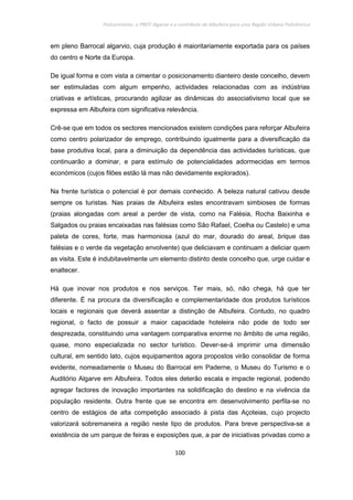Policentrismo, o PROT Algarve e o contributo de Albufeira para uma Região Urbana Policêntrica
100
em pleno Barrocal algarvio, cuja produção é maioritariamente exportada para os países
do centro e Norte da Europa.
De igual forma e com vista a cimentar o posicionamento dianteiro deste concelho, devem
ser estimuladas com algum empenho, actividades relacionadas com as indústrias
criativas e artísticas, procurando agilizar as dinâmicas do associativismo local que se
expressa em Albufeira com significativa relevância.
Crê-se que em todos os sectores mencionados existem condições para reforçar Albufeira
como centro polarizador de emprego, contribuindo igualmente para a diversificação da
base produtiva local, para a diminuição da dependência das actividades turísticas, que
continuarão a dominar, e para estímulo de potencialidades adormecidas em termos
económicos (cujos filões estão lá mas não devidamente explorados).
Na frente turística o potencial é por demais conhecido. A beleza natural cativou desde
sempre os turistas. Nas praias de Albufeira estes encontravam simbioses de formas
(praias alongadas com areal a perder de vista, como na Falésia, Rocha Baixinha e
Salgados ou praias encaixadas nas falésias como São Rafael, Coelha ou Castelo) e uma
paleta de cores, forte, mas harmoniosa (azul do mar, dourado do areal, brique das
falésias e o verde da vegetação envolvente) que deliciavam e continuam a deliciar quem
as visita. Este é indubitavelmente um elemento distinto deste concelho que, urge cuidar e
enaltecer.
Há que inovar nos produtos e nos serviços. Ter mais, só, não chega, há que ter
diferente. É na procura da diversificação e complementaridade dos produtos turísticos
locais e regionais que deverá assentar a distinção de Albufeira. Contudo, no quadro
regional, o facto de possuir a maior capacidade hoteleira não pode de todo ser
desprezada, constituindo uma vantagem comparativa enorme no âmbito de uma região,
quase, mono especializada no sector turístico. Dever-se-á imprimir uma dimensão
cultural, em sentido lato, cujos equipamentos agora propostos virão consolidar de forma
evidente, nomeadamente o Museu do Barrocal em Paderne, o Museu do Turismo e o
Auditório Algarve em Albufeira. Todos eles deterão escala e impacte regional, podendo
agregar factores de inovação importantes na solidificação do destino e na vivência da
população residente. Outra frente que se encontra em desenvolvimento perfila-se no
centro de estágios de alta competição associado à pista das Açoteias, cujo projecto
valorizará sobremaneira a região neste tipo de produtos. Para breve perspectiva-se a
existência de um parque de feiras e exposições que, a par de iniciativas privadas como a
 