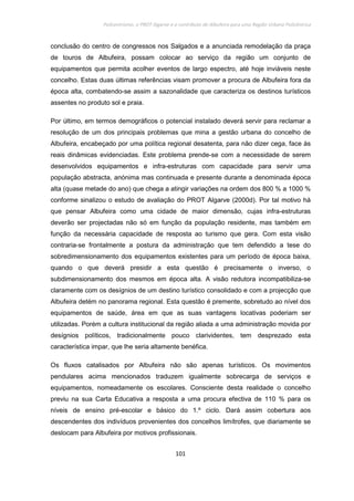 Policentrismo, o PROT Algarve e o contributo de Albufeira para uma Região Urbana Policêntrica
101
conclusão do centro de congressos nos Salgados e a anunciada remodelação da praça
de touros de Albufeira, possam colocar ao serviço da região um conjunto de
equipamentos que permita acolher eventos de largo espectro, até hoje inviáveis neste
concelho. Estas duas últimas referências visam promover a procura de Albufeira fora da
época alta, combatendo-se assim a sazonalidade que caracteriza os destinos turísticos
assentes no produto sol e praia.
Por último, em termos demográficos o potencial instalado deverá servir para reclamar a
resolução de um dos principais problemas que mina a gestão urbana do concelho de
Albufeira, encabeçado por uma política regional desatenta, para não dizer cega, face às
reais dinâmicas evidenciadas. Este problema prende-se com a necessidade de serem
desenvolvidos equipamentos e infra-estruturas com capacidade para servir uma
população abstracta, anónima mas continuada e presente durante a denominada época
alta (quase metade do ano) que chega a atingir variações na ordem dos 800 % a 1000 %
conforme sinalizou o estudo de avaliação do PROT Algarve (2000d). Por tal motivo há
que pensar Albufeira como uma cidade de maior dimensão, cujas infra-estruturas
deverão ser projectadas não só em função da população residente, mas também em
função da necessária capacidade de resposta ao turismo que gera. Com esta visão
contraria-se frontalmente a postura da administração que tem defendido a tese do
sobredimensionamento dos equipamentos existentes para um período de época baixa,
quando o que deverá presidir a esta questão é precisamente o inverso, o
subdimensionamento dos mesmos em época alta. A visão redutora incompatibiliza-se
claramente com os desígnios de um destino turístico consolidado e com a projecção que
Albufeira detém no panorama regional. Esta questão é premente, sobretudo ao nível dos
equipamentos de saúde, área em que as suas vantagens locativas poderiam ser
utilizadas. Porém a cultura institucional da região aliada a uma administração movida por
desígnios políticos, tradicionalmente pouco clarividentes, tem desprezado esta
característica impar, que lhe seria altamente benéfica.
Os fluxos catalisados por Albufeira não são apenas turísticos. Os movimentos
pendulares acima mencionados traduzem igualmente sobrecarga de serviços e
equipamentos, nomeadamente os escolares. Consciente desta realidade o concelho
previu na sua Carta Educativa a resposta a uma procura efectiva de 110 % para os
níveis de ensino pré-escolar e básico do 1.º ciclo. Dará assim cobertura aos
descendentes dos indivíduos provenientes dos concelhos limítrofes, que diariamente se
deslocam para Albufeira por motivos profissionais.
 