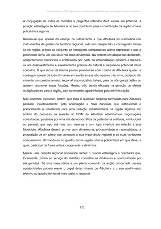 Policentrismo, o PROT Algarve e o contributo de Albufeira para uma Região Urbana Policêntrica
102
A conjugação de todas as medidas e projectos referidos dará escala em potência, à
posição estratégica de Albufeira e no seu contributo para a constituição da região urbana
policêntrica algarvia.
Reitera-se que apesar do esforço de retraimento a que Albufeira foi submetida nos
instrumentos de gestão do território regional, esta tem prosperado e conseguido firmar-
se na região, graças ao conjunto de vantagens comparativas acima expressas e que a
potenciam como um dos seus nós mais dinâmicos. No entanto um ataque tão declarado,
aparentemente intencional e continuado por parte da administração, tenderá a traduzir-
se em desinvestimento e esvaziamento gradual do natural e inequívoco potencial deste
concelho. O que move tal afronta parece prender-se com o facto de Albufeira querer, e
conseguir apesar de tudo, firmar-se em sectores que não apenas o turismo, podendo daí
cimentar um posicionamento regional incomodativo, talvez, para os nós que já detêm ou
querem promover essas funções. Mesmo não sendo eficazes na geração de efeitos
multiplicadores para a região, são, no entanto, apadrinhados pela administração.
Não devemos esquecer, porém, que toda e qualquer proposta formulada para Albufeira
passará, inevitavelmente, pela apreciação e crivo daqueles que institucional e
politicamente a remeteram para uma posição subalternizada na região algarvia. No
âmbito do processo de revisão do PDM de Albufeira adivinham-se negociações
conturbadas, pautadas por uma atitude tecnocrática da parte duma entidade, institucional
ou pessoal, que agiu até hoje com viseiras e com lupa invertida em relação a este
Município. Albufeira deverá provar com dinamismo, pró-actividade e racionalidade, a
proposição de um plano que consagre a sua importância regional e as suas vantagens
comparativas, afirmando-as no quadro duma região urbana policêntrica em que deve, e
quer, participar de forma activa, cooperante e dinâmica.
Marcar uma posição regional pressupõe definir o quadro estratégico e orientador que,
localmente, ponha ao serviço do território concelhio as dinâmicas e oportunidades por
ele geradas. Só uma base sólida e um pleno comando da acção concertada dessas
oportunidades poderá elevar o papel determinante de Albufeira e o seu acolhimento
efectivo no quadro territorial mais vasto, o regional.
 