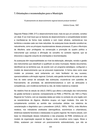 Policentrismo, o PROT Algarve e o contributo de Albufeira para uma Região Urbana Policêntrica
103
7. Orientações e recomendações para o Município
“O planeamento do desenvolvimento regional deverá produzir território”.
António Covas, 1997
Segundo Pòlese (1998: 217) o desenvolvimento local, mais do que um conceito, constitui
um ideal. É ao nível local que os factores de desenvolvimento e competitividade tendem
a manifestar-se de forma mais evidente e com maior eficácia, centrando-se nos
territórios a escalas cada vez mais reduzidas. As autarquias locais deverão constituir-se,
naturalmente, como as principais impulsionadoras desses processos. É para o Município
de Albufeira, actor privilegiado na consecução e promoção do quadro político e
instrumental que conduza à afirmação do concelho no contexto regional, que se
direcciona o seguinte conjunto de orientações e recomendações.
As autarquias têm responsabilidades ao nível da elaboração, alteração, revisão e gestão
dos instrumentos que classificam e qualificam os solos municipais. Nestes documentos,
identificam-se os territórios que, de acordo com um programa estratégico, configuram o
modelo de desenvolvimento que se procurará implementar. A forma clara como esse
modelo se processe, será certamente um meio facilitador do seu sucesso,
operacionalidade e afirmação regional. Contudo, esta gestão territorial não pode ser vista
fora do vasto campo de actuação das autarquias, cruzando-se com questões de
financiamento, de prioridade, de atendimento/cobertura e com as atribuições e
competências, com incidência territorial ou não, de índole material ou imaterial.
No relatório final do estudo da UALG (1997c) que aferia a articulação dos instrumentos
de gestão territorial e sectorial, nomeadamente os PDM, o PROTAL (de 1991) e Plano
Regional do Turismo, com as respostas dadas por estes no contexto de uma região com
as características do Algarve, Albufeira ocupou um lugar modesto. Ora este foi
completamente contrário ao sentido das conclusões obtidas nos relatórios de
caracterização e diagnóstico que o precederam (UALG, 1997a; 1997b), onde Albufeira
revelava, nos indicadores analisados (demográficos, económicos e urbanísticos),
dinâmicas bastante favoráveis e destacadas no quadro regional. No mesmo estudo, com
base na interpretação desses indicadores e das propostas de PDM, sintetizou-se um
modelo de organização espacial do Algarve, onde concelhos como Lagos, Silves e
Olhão, acabaram por merecer um posicionamento sobrevalorizado, que não se
 