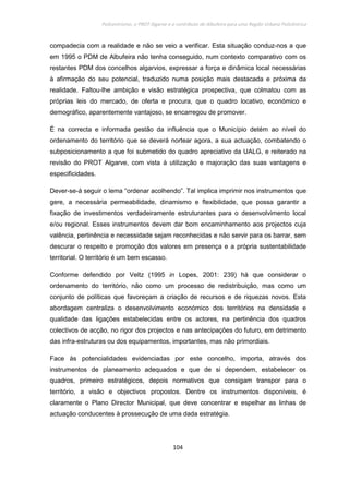 Policentrismo, o PROT Algarve e o contributo de Albufeira para uma Região Urbana Policêntrica
104
compadecia com a realidade e não se veio a verificar. Esta situação conduz-nos a que
em 1995 o PDM de Albufeira não tenha conseguido, num contexto comparativo com os
restantes PDM dos concelhos algarvios, expressar a força e dinâmica local necessárias
à afirmação do seu potencial, traduzido numa posição mais destacada e próxima da
realidade. Faltou-lhe ambição e visão estratégica prospectiva, que colmatou com as
próprias leis do mercado, de oferta e procura, que o quadro locativo, económico e
demográfico, aparentemente vantajoso, se encarregou de promover.
É na correcta e informada gestão da influência que o Município detém ao nível do
ordenamento do território que se deverá nortear agora, a sua actuação, combatendo o
subposicionamento a que foi submetido do quadro apreciativo da UALG, e reiterado na
revisão do PROT Algarve, com vista à utilização e majoração das suas vantagens e
especificidades.
Dever-se-á seguir o lema “ordenar acolhendo”. Tal implica imprimir nos instrumentos que
gere, a necessária permeabilidade, dinamismo e flexibilidade, que possa garantir a
fixação de investimentos verdadeiramente estruturantes para o desenvolvimento local
e/ou regional. Esses instrumentos devem dar bom encaminhamento aos projectos cuja
valência, pertinência e necessidade sejam reconhecidas e não servir para os barrar, sem
descurar o respeito e promoção dos valores em presença e a própria sustentabilidade
territorial. O território é um bem escasso.
Conforme defendido por Veltz (1995 in Lopes, 2001: 239) há que considerar o
ordenamento do território, não como um processo de redistribuição, mas como um
conjunto de políticas que favoreçam a criação de recursos e de riquezas novos. Esta
abordagem centraliza o desenvolvimento económico dos territórios na densidade e
qualidade das ligações estabelecidas entre os actores, na pertinência dos quadros
colectivos de acção, no rigor dos projectos e nas antecipações do futuro, em detrimento
das infra-estruturas ou dos equipamentos, importantes, mas não primordiais.
Face às potencialidades evidenciadas por este concelho, importa, através dos
instrumentos de planeamento adequados e que de si dependem, estabelecer os
quadros, primeiro estratégicos, depois normativos que consigam transpor para o
território, a visão e objectivos propostos. Dentre os instrumentos disponíveis, é
claramente o Plano Director Municipal, que deve concentrar e espelhar as linhas de
actuação conducentes à prossecução de uma dada estratégia.
 