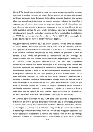 Policentrismo, o PROT Algarve e o contributo de Albufeira para uma Região Urbana Policêntrica
105
O novo PDM deverá assumir-se liminarmente como uma vantagem competitiva nas suas
diferentes dimensões e âmbitos de acção. Os instrumentos de planeamento municipal
continuam a dispor de forma demasiado rígida sobre a ocupação dos solos, pelo que um
plano que estabeleça simplesmente um quadro normativo, indicador de restrições e
regulador das actividades económicas que dependam directa ou indirectamente do seu
uso não servirá certamente os propósitos vinculados a esse território. Há que dar um
salto qualitativo, agregar-lhe uma função estratégica, aguerrida e competitiva, mas
simultaneamente coerente, sustentável e racional, conforme preceituado e desejado para
os PMOT de segunda geração. De acordo com Pereira (2009: 97) a valorização da
gestão do plano deverá impor-se à sobrevalorização do plano.
Ora, por deliberação camarária de 23 de Abril de 2003 deu-se início formal ao processo
de revisão do PDM de Albufeira (ratificado pela RCM n.º 43/95, de 4 de Maio), sede em
que a posição subalternizada aferida na revisão do PROT Algarve poderá ser combatida.
Com base nas premissas mencionadas no ponto anterior, há que definir o rumo da
revisão, o qual deverá ser precedido ou acompanhado de uma estratégia de
desenvolvimento local, que potencie práticas continuadas de promoção da participação e
da cidadania. Estes processos deverão contar com uma forte componente
comunicacional assente nas novas tecnologias e no e-planning mas também em
iniciativas integradas nas denominadas democracias deliberativas, por exemplo no
quadro duma Agenda 21 Local ou no desenvolvimento de orçamentos participativos.
Estas práticas revelam-se eficazes numa governança facilitada e comprometida com os
reais interesses colectivos, no quadro de uma gestão partilhada, co-responsável e
cúmplice, que estreita fronteiras e descomplexa as relações entre quem decide e quem é
alvo das decisões. Este quadro implicará uma gestão redobradamente cuidada em que
todas as decisões deverão ser tomadas na máxima consciência da sua utilidade e
pertinência, evitando o desperdício e promovendo o sentido de oportunidade. Para a
governança local as palavras de ordem deverão rondar os conceitos da transparência,
da responsabilidade, da eficácia, da coerência e, como vimos, da participação.
O Município deve assumir-se no seu PDM, como actor dinâmico e empreendedor,
trabalhando em prol da geração de novas oportunidades para a comunidade, empresas
e território, com vista ao desenvolvimento sustentado e à tomada de decisões próximas
da população. O Município deve constituir-se como promotor do crescimento económico
e do emprego e não um obstáculo a esses fins. Por um lado, não poderá descurar a sua
função estratégica, estabilizadora e próxima, uma vez que é um alvo fácil de cobrança
imediata e resolutiva por parte dos munícipes e empresários; por outro, terá de aprender
 