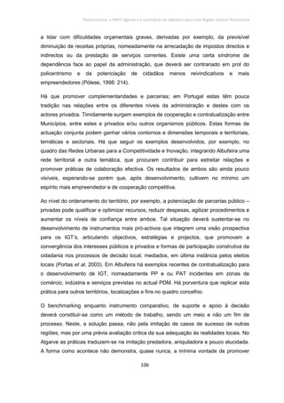 Policentrismo, o PROT Algarve e o contributo de Albufeira para uma Região Urbana Policêntrica
106
a lidar com dificuldades orçamentais graves, derivadas por exemplo, da previsível
diminuição de receitas próprias, nomeadamente na arrecadação de impostos directos e
indirectos ou da prestação de serviços correntes. Existe uma certa síndrome de
dependência face ao papel da administração, que deverá ser contrariado em prol do
policentrismo e da potenciação de cidadãos menos reivindicativos e mais
empreendedores (Pòlese, 1998: 214).
Há que promover complementaridades e parcerias; em Portugal estas têm pouca
tradição nas relações entre os diferentes níveis da administração e destes com os
actores privados. Timidamente surgem exemplos de cooperação e contratualização entre
Municípios, entre estes e privados e/ou outros organismos públicos. Estas formas de
actuação conjunta podem ganhar vários contornos e dimensões temporais e territoriais,
temáticas e sectoriais. Há que seguir os exemplos desenvolvidos, por exemplo, no
quadro das Redes Urbanas para a Competitividade e Inovação, integrando Albufeira uma
rede territorial e outra temática, que procuram contribuir para estreitar relações e
promover práticas de colaboração efectiva. Os resultados de ambos são ainda pouco
visíveis, esperando-se porém que, após desenvolvimento, cultivem no mínimo um
espírito mais empreendedor e de cooperação competitiva.
Ao nível do ordenamento do território, por exemplo, a potenciação de parcerias público –
privadas pode qualificar e optimizar recursos, reduzir despesas, agilizar procedimentos e
aumentar os níveis de confiança entre ambos. Tal situação deverá sustentar-se no
desenvolvimento de instrumentos mais pró-activos que integrem uma visão prospectiva
para os IGT’s, articulando objectivos, estratégias e projectos, que promovam a
convergência dos interesses públicos e privados e formas de participação construtiva da
cidadania nos processos de decisão local, mediados, em última instância pelos eleitos
locais (Portas et al, 2003). Em Albufeira há exemplos recentes de contratualização para
o desenvolvimento de IGT, nomeadamente PP e ou PAT incidentes em zonas de
comércio, indústria e serviços previstas no actual PDM. Há porventura que replicar esta
prática para outros territórios, localizações e fins no quadro concelhio.
O benchmarking enquanto instrumento comparativo, de suporte e apoio à decisão
deverá constituir-se como um método de trabalho, sendo um meio e não um fim de
processo. Neste, a solução passa, não pela imitação de casos de sucesso de outras
regiões, mas por uma prévia avaliação crítica da sua adequação às realidades locais. No
Algarve as práticas traduzem-se na imitação predadora, aniquiladora e pouco elucidada.
A forma como acontece não demonstra, quase nunca, a mínima vontade de promover
 