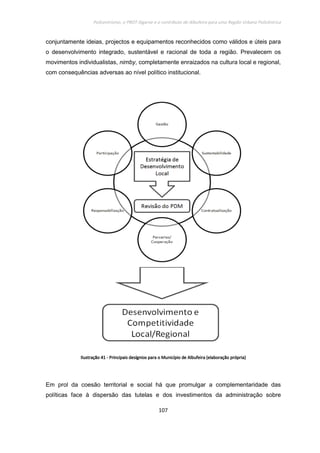 Policentrismo, o PROT Algarve e o contributo de Albufeira para uma Região Urbana Policêntrica
107
conjuntamente ideias, projectos e equipamentos reconhecidos como válidos e úteis para
o desenvolvimento integrado, sustentável e racional de toda a região. Prevalecem os
movimentos individualistas, nimby, completamente enraizados na cultura local e regional,
com consequências adversas ao nível político institucional.
IlustraçãoIlustraçãoIlustraçãoIlustração 41414141 ---- Principais desígnioPrincipais desígnioPrincipais desígnioPrincipais desígnios para o Município de Albufeiras para o Município de Albufeiras para o Município de Albufeiras para o Município de Albufeira (elaboração própria)(elaboração própria)(elaboração própria)(elaboração própria)
Em prol da coesão territorial e social há que promulgar a complementaridade das
políticas face à dispersão das tutelas e dos investimentos da administração sobre
 