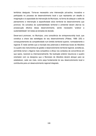 Policentrismo, o PROT Algarve e o contributo de Albufeira para uma Região Urbana Policêntrica
108
territórios desiguais. Torna-se necessária uma intervenção pró-activa, inovadora e
participada no processo de desenvolvimento local o que representa um desafio à
imaginação e à capacidade de intervenção do Município, na forma de adequar o estilo de
planeamento e intervenção à especificidade sócio territorial do desenvolvimento que
promove. Os conceitos de sustentabilidade territorial e ambiental devem aliar-se na
prossecução efectiva desse desenvolvimento, sendo necessário “praticar a
sustentabilidade” em todas as tomadas de decisão.
Dever-se-á promover, no Município, uma consciência de entrepreneurship local, que
constitua a chave das estratégias do seu desenvolvimento (Pòlese, 1998: 220) e
consequentemente da competitividade num âmbito territorial superior, nomeadamente o
regional. É neste sentido que a inscrição dos potenciais e dinâmicas locais de Albufeira
no quadro dos instrumentos de gestão e desenvolvimento territorial regional, acredita-se,
permitirão tornar o Algarve mais competitivo e eficaz nos contextos de concorrência em
que opera, nacional ou internacionalmente. Na ilustração anterior resume-se o quadro
orientador com os desígnios que o Município de Albufeira deverá abraçar para se
estabelecer, cada vez mais, como peça fundamental do seu desenvolvimento local e
contribuinte para um desenvolvimento regional integrado.
 