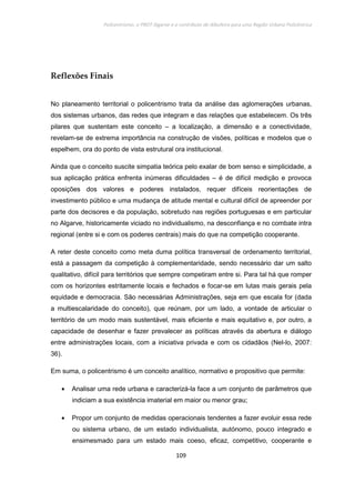 Policentrismo, o PROT Algarve e o contributo de Albufeira para uma Região Urbana Policêntrica
109
Reflexões Finais
No planeamento territorial o policentrismo trata da análise das aglomerações urbanas,
dos sistemas urbanos, das redes que integram e das relações que estabelecem. Os três
pilares que sustentam este conceito – a localização, a dimensão e a conectividade,
revelam-se de extrema importância na construção de visões, políticas e modelos que o
espelhem, ora do ponto de vista estrutural ora institucional.
Ainda que o conceito suscite simpatia teórica pelo exalar de bom senso e simplicidade, a
sua aplicação prática enfrenta inúmeras dificuldades – é de difícil medição e provoca
oposições dos valores e poderes instalados, requer difíceis reorientações de
investimento público e uma mudança de atitude mental e cultural difícil de apreender por
parte dos decisores e da população, sobretudo nas regiões portuguesas e em particular
no Algarve, historicamente viciado no individualismo, na desconfiança e no combate intra
regional (entre si e com os poderes centrais) mais do que na competição cooperante.
A reter deste conceito como meta duma política transversal de ordenamento territorial,
está a passagem da competição à complementaridade, sendo necessário dar um salto
qualitativo, difícil para territórios que sempre competiram entre si. Para tal há que romper
com os horizontes estritamente locais e fechados e focar-se em lutas mais gerais pela
equidade e democracia. São necessárias Administrações, seja em que escala for (dada
a multiescalaridade do conceito), que reúnam, por um lado, a vontade de articular o
território de um modo mais sustentável, mais eficiente e mais equitativo e, por outro, a
capacidade de desenhar e fazer prevalecer as políticas através da abertura e diálogo
entre administrações locais, com a iniciativa privada e com os cidadãos (Nel-lo, 2007:
36).
Em suma, o policentrismo é um conceito analítico, normativo e propositivo que permite:
• Analisar uma rede urbana e caracterizá-la face a um conjunto de parâmetros que
indiciam a sua existência imaterial em maior ou menor grau;
• Propor um conjunto de medidas operacionais tendentes a fazer evoluir essa rede
ou sistema urbano, de um estado individualista, autónomo, pouco integrado e
ensimesmado para um estado mais coeso, eficaz, competitivo, cooperante e
 