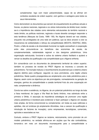 Policentrismo, o PROT Algarve e o contributo de Albufeira para uma Região Urbana Policêntrica
110
complementar, logo com maior policentricidade, capaz de se afirmar em
contextos escalares de ordem superior, com ganhos e vantagens para todos os
seus intervenientes.
Como demonstram os documentos que servem de enquadramento às políticas actuais e
futuras, os planos nacionais, regionais e os vários instrumentos de âmbito local, manter-
se-á a importância das cidades como elementos estruturantes do território nacional e
neste âmbito, as políticas nacionais, regionais e locais deverão conseguir responder a
esta tendência (Marques da Costa, 1999: 136). No Algarve deverá ser nas cidades,
enquanto nós privilegiados de uma rede em potência, que se deve ancorar e criar os
mecanismos de solidariedade e reforço da competitividade (MCOTA, DGOTDU, 2002).
Porém, a falta de escala e de diversidade funcional na região aconselham à cooperação
entre elas procurando-se os benefícios das economias de escala, da
complementaridade, solidariedade regional e dos desígnios policêntricos. Uma
organização estruturada, funcional e activa do sistema urbano facilitará e ajudará a
vencer os desafios da qualificação e da competitividade que o Algarve enfrenta.
Em consonância com os documentos de planeamento territorial de ordem superior,
também no processo de revisão do PROT Algarve se inscreveu o conceito de
policentrismo. Tal inscrição traduziu o reconhecimento do potencial que o sistema urbano
algarvio detinha para configurar, segundo os seus promotores, uma região urbana
policêntrica. Neste quadro propagandeou-se amplamente uma visão policêntrica para o
Algarve, assim como os objectivos por ela promulgados, nomeadamente na geração de
sinergias, ganhos de competitividade e coesão territorial fruto de uma cooperação em
rede, complementar e dinâmica.
Concluí-se sobre a existência, no Algarve, de um potencial policêntrico ao longo de toda
a faixa meridional, de Lagos a Vila Real de Santo António, mas sobretudo entre a
primeira e Olhão. A assunção da importância estratégica de promover uma região
urbana policêntrica é inevitável para evidenciar e fazer participar o Algarve em escalas
mais amplas, de forma concorrencial ou complementar, em todas as suas valências e
aptidões, não só turísticas (já amplamente difundidas, mas a carecer de qualificação e
introdução de factores de inovação), como empresariais, tecnológicas, comerciais,
agrícolas e associadas ao mar.
Contudo, embora o PROT Algarve se reclame, retoricamente, como promotor de um
modelo policêntrico, na verdade afirmou-se em acções que lhe são contraditórias,
tornando-o em mais um documento inconsequente para a competitividade e
 