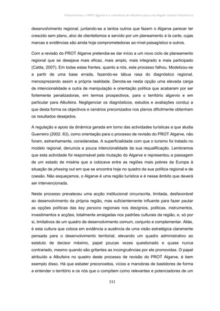 Policentrismo, o PROT Algarve e o contributo de Albufeira para uma Região Urbana Policêntrica
111
desenvolvimento regional, juntando-se a tantos outros que fazem o Algarve parecer ter
crescido sem plano, alvo de clientelismos e servido por um planeamento à la carte, cujas
marcas e evidências são ainda hoje comprometedoras ao nível paisagístico e outros.
Com a revisão do PROT Algarve pretendia-se dar início a um novo ciclo de planeamento
regional que se desejava mais eficaz, mais amplo, mais integrado e mais participado
(Catita, 2007). Em todas estas frentes, quanto a nós, este processo falhou. Modelizou-se
a partir de uma base errada, fazendo-se tábua rasa do diagnóstico regional,
menosprezando assim a própria realidade. Denota-se nesta opção uma elevada carga
de intencionalidade e outra de manipulação e orientação política que acabaram por ser
fortemente penalizadoras, em termos prospectivos, para o território algarvio e em
particular para Albufeira. Negligenciar os diagnósticos, estudos e avaliações conduz a
que desta forma os objectivos e cenários preconizados nos planos dificilmente obtenham
os resultados desejados.
A regulação e apoio da dinâmica gerada em torno das actividades turísticas a que aludia
Guerreiro (2002: 83), como orientação para o processo de revisão do PROT Algarve, não
foram, estranhamente, consideradas. A superficialidade com que o turismo foi tratado no
modelo regional, denuncia a pouca intencionalidade da sua requalificação. Lembramos
que esta actividade foi responsável pela mutação do Algarve e representou a passagem
de um estado de miséria que a colocava entre as regiões mais pobres da Europa à
situação de phasing out em que se encontra hoje no quadro da sua política regional e de
coesão. Não esqueçamos, o Algarve é uma região turística e é nesse âmbito que deverá
ser intervencionada.
Neste processo prevaleceu uma acção institucional circunscrita, limitada, desfavorável
ao desenvolvimento da própria região, mas suficientemente influente para fazer pautar
as opções políticas das key persons regionais nos desígnios, politicas, instrumentos,
investimentos e acções, totalmente arraigadas nos padrões culturais da região, e, só por
si, limitativos de um quadro de desenvolvimento comum, conjunto e complementar. Aliás,
é esta cultura que coloca em evidência a ausência de uma visão estratégica claramente
pensada para o desenvolvimento territorial, elevando um quadro administrativo ao
estatuto de decisor máximo, papel poucas vezes questionado e quase nunca
contrariado, mesmo quando são gritantes as incongruências por ele promovidas. O papel
atribuído a Albufeira no quadro deste processo de revisão do PROT Algarve, é bem
exemplo disso. Há que esbater preconceitos, vícios e manobras de bastidores de forma
a entender o território e os nós que o compõem como relevantes e potenciadores de um
 
