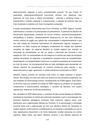 Policentrismo, o PROT Algarve e o contributo de Albufeira para uma Região Urbana Policêntrica
112
desenvolvimento integrado e duma competitividade conjunta. Há que investir na
capacidade organizativa/institucional procurando, primeiro com objectivos mais
pequenos, de curto prazo e rápida concretização – estimular a confiança mútua, o
entendimento e trabalho relacional e, posteriormente, a adopção de políticas cada vez
mais complexas e projectos com maior envergadura e projecção.
A acção centralizadora direccionada para Faro e Portimão, no PROT Algarve, contraria
sobremaneira o conceito e os pressupostos do policentrismo. O potencial de Albufeira foi
liminarmente desperdiçado, sobretudo em termos turísticos, económicos/empresariais,
demográficos e locativos. Inexplicavelmente desprezou-se um dos mais dinâmicos
centros urbanos da região que, apesar das contrariedades e subposicionamento a que
tem sido votado em inúmeros instrumentos de planeamento regional, prosperou e
consolidou um vasto conjunto de vantagens comparativas em relação aos restantes
concelhos da região. Ao negar-se Albufeira no modelo regional (por exemplo na
diminuição da acessibilidade, ao não ser aceite o intermodal das Ferreiras e uma
estação de TGV; na irracionalidade de não integrá-la no âmbito das redes de transporte
públicas ferroviárias; ao desprezar a equidistância enquanto factor de competitividade,
desperdiçando uma especificidade irreprimível; na ausência propositiva de investimentos
ao nível do ensino; na incompreensível falta de visão estratégica para empreender um
esforço colectivo de requalificação do turismo) contribui-se para coarctar o seu
desenvolvimento e negar, igualmente, o modelo policêntrico preconizado no PROT.
Albufeira cresceu primeiro em sectores onde todos na região quiseram e querem
crescer. Daí resultou um certo mau estar que emana ora dos concelhos congéneres, ora
das entidades da administração central, nomeadamente da CCDR Algarve. Este traduz-
se de forma mais que evidente na revisão do PROT Algarve ao penalizar em propostas,
investimentos e posicionamento estratégico, o concelho de Albufeira, num quadro
regional que, reiteramos, se afirmava policêntrico.
Nos resultados do ISPP desenvolvido, o contributo do pólo central liderado por Albufeira,
manifesta-se importante na maioria dos potenciais estudados e para a concretização dos
principais objectivos estratégicos territoriais. Este mostra-se, nalguns casos, mais
significativo que a aglomeração liderada por Portimão. É na aproximação e articulação
funcional desta com a aglomeração de Faro que Albufeira deverá ser valorizada no
modelo regional, confirmando-se e fortalecendo-se nos sectores e actividades em que, já
hoje, desempenha eficazmente e de forma destacada, funções relevantes em termos
regionais. Neste índice, que lidera, Albufeira confirma o seu elevado potencial de
 