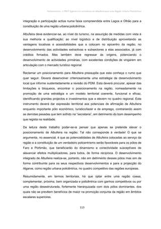 Policentrismo, o PROT Algarve e o contributo de Albufeira para uma Região Urbana Policêntrica
113
integração e participação activa numa faixa compreendida entre Lagos e Olhão para a
constituição de uma região urbana policêntrica.
Albufeira deve evidenciar-se, ao nível do turismo, na assunção de medidas com vista à
sua melhoria e qualificação; ao nível logístico e de distribuição aproveitando as
vantagens locativas e acessibilidades que a colocam no epicentro da região; no
desenvolvimento das actividades extractivas e subsectores a elas associados, já com
créditos firmados. Mas também deve regressar às origens, potenciando o
desenvolvimento de actividades primárias, com excelentes condições de vingarem em
articulação com o mercado turístico regional.
Reclamar um posicionamento para Albufeira pressupõe que esta conheça o rumo que
quer seguir. Deverá desenvolver criteriosamente uma estratégia de desenvolvimento
local que informe sustentadamente a revisão do PDM. Esta deverá procurar, apesar das
limitações e bloqueios, encontrar o posicionamento na região, nomeadamente na
promoção de uma estratégia e um modelo territorial coerente, funcional e eficaz,
identificando grandes projectos e investimentos que a elevem no quadro regional. Este
instrumento deverá dar expressão territorial aos potenciais de afirmação de Albufeira
enquanto importante pólo económico, turístico/lazer e de emprego, contrariando assim
as derrotas pesadas que tem sofrido na “secretaria”, em detrimento do bom desempenho
que regista na realidade.
Da leitura deste trabalho poder-se-ia pensar que apenas se pretende elevar o
posicionamento de Albufeira na região. Tal não corresponde à verdade! O que se
argumenta, no essencial, é que as potencialidades de Albufeira colocadas ao serviço da
região e a constituição de um verdadeiro policentrismo serão favoráveis para os pólos de
Faro e Portimão, que beneficiarão do dinamismo e conectividade susceptíveis de
alavancar efeitos multiplicadores, para todos, de forma recíproca. O desenvolvimento
integrado de Albufeira realiza-se, portanto, não em detrimento desses pólos mas sim de
forma contribuinte para os seus respectivos desenvolvimentos e para a projecção do
Algarve, como região urbana policêntrica, no quadro competitivo das regiões europeias.
Resumidamente, em termos territoriais, há que optar entre uma região coesa,
complementar, próxima, bem organizada e policêntrica com ganhos competitivos ou por
uma região desestruturada, fortemente hierarquizada com dois pólos dominantes, dos
quais não se prevêem benefícios de maior na promoção conjunta da região em âmbitos
escalares superiores.
 