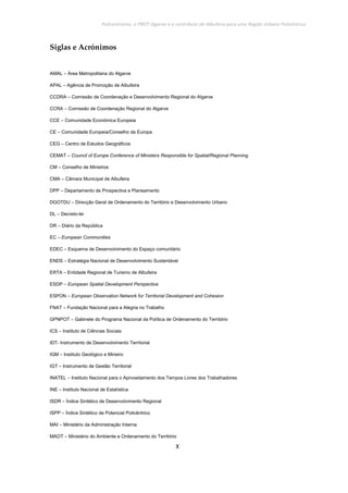 Policentrismo, o PROT Algarve e o contributo de Albufeira para uma Região Urbana Policêntrica
X
Siglas e Acrónimos
AMAL – Área Metropolitana do Algarve
APAL – Agência de Promoção de Albufeira
CCDRA – Comissão de Coordenação e Desenvolvimento Regional do Algarve
CCRA – Comissão de Coordenação Regional do Algarve
CCE – Comunidade Económica Europeia
CE – Comunidade Europeia/Conselho da Europa
CEG – Centro de Estudos Geográficos
CEMAT – Council of Europe Conference of Ministers Responsible for Spatial/Regional Planning
CM – Conselho de Ministros
CMA – Câmara Municipal de Albufeira
DPP – Departamento de Prospectiva e Planeamento
DGOTDU – Direcção Geral de Ordenamento do Território e Desenvolvimento Urbano
DL – Decreto-lei
DR – Diário da República
EC – European Communities
EDEC – Esquema de Desenvolvimento do Espaço comunitário
ENDS – Estratégia Nacional de Desenvolvimento Sustentável
ERTA – Entidade Regional de Turismo de Albufeira
ESDP – European Spatial Development Perspective
ESPON – European Observation Network for Territorial Development and Cohesion
FNAT – Fundação Nacional para a Alegria no Trabalho
GPNPOT – Gabinete do Programa Nacional da Política de Ordenamento do Território
ICS – Instituto de Ciências Sociais
IDT- Instrumento de Desenvolvimento Territorial
IGM – Instituto Geológico e Mineiro
IGT – Instrumento de Gestão Territorial
INATEL – Instituto Nacional para o Aproveitamento dos Tempos Livres dos Trabalhadores
INE – Instituto Nacional de Estatística
ISDR – Índice Sintético de Desenvolvimento Regional
ISPP – Índice Sintético de Potencial Policêntrico
MAI – Ministério da Administração Interna
MAOT – Ministério do Ambiente e Ordenamento do Território
 
