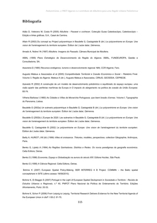 Policentrismo, o PROT Algarve e o contributo de Albufeira para uma Região Urbana Policêntrica
115
Bibliografia
Adão D, Veterano M, Costa R (2005) Albufeira - Passear e conhecer. Colecção Guias Caleidoscópio, Caleidoscópio –
Edição e Artes gráficas, S.A., Casal de Cambra.
Allain R (2002) Du concept au Project polycentrique in Baudelle G, Castagnède B (dir.) Le polycentrisme en Europe: Une
vision de l’aménagement du territoire européen. Édition de L’aube datar, Gémenos.
Amado A, Nobre I N (1997) Albufeira. Imagens do Passado. Câmara Municipal de Albufeira.
AMAL (1999) Plano Estratégico de Desenvolvimento da Região do Algarve. AMAL, FUNDEUROPA, Gestão e
Consultadoria, SA.
Assoreira D (1985) Recursos endógenos, turismo e desenvolvimento regional. MAI, CCR Algarve, Faro.
Augusto Mateus e Associados et al (2005) Competitividade Territorial e Coesão Económica e Social – Relatório Final.
Volume 3, Região do Algarve. Mateus A (dir.), Augusto Mateus e Associados, CIRIUS, GEOIDEIA, CEPREDE.
Azevedo R (2002) A construção de um modelo de desenvolvimento policêntrico e equilibrado do espaço europeu: uma
visão apartir das periferias marítimas da Europa in O impacto do alargamento na política de coesão da União Europeia:
65-74.
Vilhena Barbosa I (1860) As Cidades e Villas da Monarchia Portugueza, que teem brasão d’armas. Volume I, Typographia
do Panorama, Lisboa.
Baudelle G (2002a) Un scénario polycentrique in Baudelle G, Castagnède B (dir.) Le polycentrisme en Europe: Une vision
de l’aménagement du territoire européen. Édition de L’aube datar, Gémenos.
Baudelle G (2002b) L’Europe de 2020: Les scénarios in Baudelle G, Castagnède B (dir.) Le polycentrisme en Europe: Une
vision de l’aménagement du territoire européen. Édition de L’aube datar, Gémenos.
Baudelle G, Castagnède B (2002) Le polycentrisme en Europe: Une vision de l’aménagement du territoire européen.
Édition de L’aube datar, Gémenos.
Bailly A, HURIOT J M (dir) (1999) Villes et croissance. Théories, modéles, perspectives. collection Géographie, Anthropos,
Paris.
Benko G, Lipietz A (1994) As Regiões Ganhadoras. Distritos e Redes. Os novos paradigmas da geografia económica.
Celta Editora, Oeiras.
Benko G (1996) Economia, Espaço e Globalização na aurora do século XXI. Editora Hucitec, São Paulo.
Benko G (1999) A Ciência Regional. Celta Editora, Oeiras.
Bohme K (2007) European Spatial Policy-Making. BSR INTERREG II B Project. COMMIN – the Baltic spatial
conceptshare in SITE (ultimo acesso 18/09/2010).
Bohme K, Di Biaggio S (2007) Portugal in the Light of European Spatial Devlopment in Sociedade e Território - Revista de
Estudos Urbanos e Regionais, n.º 40, PNPOT Plano Nacional da Política de Ordenamento do Território. Edições
Afrontamento, Porto: 20-33.
Bohme K, Schon P (2006) From Leipzig to Leipzig. Territorial Research Delivers Evidence for the New Territorial Agenda of
the European Union in disP. I 65-2: 61-70.
 