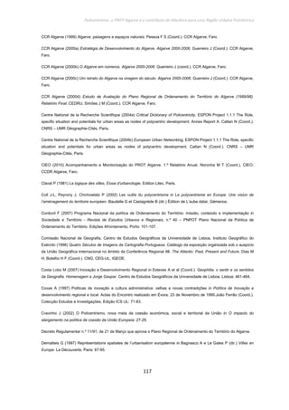 Policentrismo, o PROT Algarve e o contributo de Albufeira para uma Região Urbana Policêntrica
117
CCR Algarve (1999) Algarve, paisagens e espaços naturais. Pessoa F S (Coord.). CCR Algarve, Faro.
CCR Algarve (2000a) Estratégia de Desenvolvimento do Algarve. Algarve 2000-2006. Guerreiro J (Coord.). CCR Algarve,
Faro.
CCR Algarve (2000b) O Algarve em números. Algarve 2000-2006. Guerreiro J (coord.). CCR Algarve, Faro.
CCR Algarve (2000c) Um retrato do Algarve na viragem do século. Algarve 2000-2006. Guerreiro J (Coord.). CCR Algarve,
Faro.
CCR Algarve (2000d) Estudo de Avaliação do Plano Regional de Ordenamento do Território do Algarve (1989/96).
Relatório Final. CEDRU, Simões J M (Coord.). CCR Algarve, Faro.
Centre National de la Recherche Scientfique (2004a) Critical Dictionary of Policentricity, ESPON Project 1.1.1 The Role,
specific situation and potentials for urban areas as nodes of polycentric development, Annex Report A. Cattan N (Coord.).
CNRS – UMR Géographie-Cités, Paris.
Centre National de la Recherche Scientfique (2004b) European Urban Networking, ESPON Project 1.1.1 The Role, specific
situation and potentials for urban areas as nodes of polycentric development. Cattan N (Coord.). CNRS – UMR
Géographie-Cités, Paris.
CIEO (2010) Acompanhamento e Monitorização do PROT Algarve. 1.º Relatório Anual. Noronha M T (Coord.). CIEO,
CCDR Algarve, Faro.
Claval P (1981) La logique des villes, Essai d’urbanologie, Edition Litec, Paris.
Coll J-L, Peyrony J, Chichowlatz P (2002) Les outils du polycentrisme in Le polycentrisme en Europe: Une vision de
l’aménagement du territoire européen. Baudelle G et Castagnède B (dir.) Édition de L’aube datar, Gémenos.
Cordovil F (2007) Programa Nacional da política de Ordenamento do Território: missão, conteúdo e implementação in
Sociedade e Território - Revista de Estudos Urbanos e Regionais, n.º 40 – PNPOT Plano Nacional da Política de
Ordenamento do Território. Edições Afrontamento, Porto: 101-107.
Comissão Nacional de Geografia, Centro de Estudos Geográficos da Universidade de Lisboa, Instituto Geográfico do
Exército (1998) Quatro Séculos de Imagens da Cartografia Portuguesa. Catálogo da exposição organizada sob o auspício
da União Geográfica Internacional no âmbito da Conferência Regional 98. The Atlantic: Past, Present and Future. Dias M
H, Botelho H F (Coord.). CNG, CEG-UL, IGEOE.
Costa Lobo M (2007) Inovação e Desenvolvimento Regional in Esteves A et al (Coord.). Geophilia. o sentir e os sentidos
da Geografia. Homenagem a Jorge Gaspar. Centro de Estudos Geográficos da Universidade de Lisboa, Lisboa: 461-464.
Covas A (1997) Politicas de inovação e cultura administrativa: velhas e novas contradições in Política de Inovação e
desenvolvimento regional e local. Actas do Encontro realizado em Évora, 23 de Novembro de 1995.João Ferrão (Coord.).
Colecção Estudos e Investigações, Edição ICS UL: 71-83.
Cravinho J (2002) O Policentrismo, nova meta da coesão económica, social e territorial da União in O impacto do
alargamento na política de coesão da União Europeia: 27-29.
Decreto Regulamentar n.º 11/91, de 21 de Março que aprova o Plano Regional de Ordenamento do Território do Algarve.
Dematteis G (1997) Représentations spatiales de l’urbanisation européenne in Bagnasco A e Le Gales P (dir.) Villes en
Europe. La Découverte, Paris: 67-95.
 