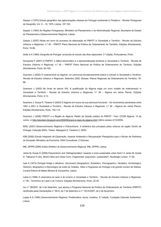 Policentrismo, o PROT Algarve e o contributo de Albufeira para uma Região Urbana Policêntrica
119
Gaspar J (1975) Estudo geográfico das aglomerações urbanas em Portugal continental in Finisterra – Revista Portuguesa
de Geografia, Vol. X – 19, 1975, Lisboa: 107-152.
Gaspar J (1993) As Regiões Portuguesas. Ministério do Planeamento e da Administração Regional, Secretaria de Estado
do Planeamento e Desenvolvimento Regional, Lisboa.
Gaspar J (2007) Notas em torno do processo de elaboração do PNPOT in Sociedade e Território - Revista de Estudos
Urbanos e Regionais. n.º 40 – PNPOT Plano Nacional da Política de Ordenamento do Território. Edições Afrontamento,
Porto: 74-86.
Girão A A (1960) Geografia de Portugal: acrescida do estudo das ilhas adjacentes. 3.º edição, Portucalense, Porto.
Gonçalves F (2007) O PNPOT, o défice democrático e a descentralização territorial in Sociedade e Território - Revista de
Estudos Urbanos e Regionais, n.º 40 – PNPOT Plano Nacional da Política de Ordenamento do Território. Edições
Afrontamento, Porto: 93-100.
Guerreiro J (2002) O ordenamento do Algarve: um cerimonial simultaneamente solene e volúvel! In Sociedade e Território:
Revista de Estudos Urbanos e Regionais, Setembro 2002. Dossier: Planos Regionais de Ordenamento do Território, 78-
88.
Guerreiro J (2003) No limiar do século XXI. A qualificação do Algarve exige um novo modelo de ordenamento in
Sociedade e Território - Revista de Estudos Urbanos e Regionais, n.º 36 – Algarve em vários Planos. Edições
Afrontamento, Porto: 4-13.
Guerreiro J, Sousa P, Teixeira V (2003) O Algarve em busca da sua estrutura funcional – Os movimentos pendulares entre
1991 e 2001 in Sociedade e Território - Revista de Estudos Urbanos e Regionais. n.º 36 – Algarve em vários Planos,
Edições Afrontamento, Porto: 102-114.
Guerreiro J (2006) PNPOT e a Região do Algarve, Relato da Sessão pública do PNPOT - Faro, CCDR Algarve, 14 de
Junho, in http://adurbem.blogspot.com/2006/06/pnpot-e-regio-do-algarve.html (último acesso 4/12/2009).
IERU (2007) Desenvolvimento Regional e Policentrismo. A dinâmica dos principais pólos urbanos da região Centro de
Portugal. Colecção IERU, Textos: Albergaria H, Teotónio C. IERU.
IGM (2000) Estudo Integrado de Exploração, Impacte Ambiental e Recuperação Paisagística para o Núcleo de Pedreiras
do Escarpão. Ministério da Economia, VISA Consultores, 2 Volumes.
INE, DPPRI (2009) Índice Sintético de Desenvolvimento Regional. INE, DPPRI, Lisboa.
Jenks M, Kozak D (2008) Polycentrism and ‘Defragmentation’ towards a more sustainable urban form? in Jenks M, Kozak
D, Takkanon P (dir). World Cities and Urban Form. Fragmented, polycentric, sustainable?, Routledge London: 71-92.
Leal A (1873) Portugal Antigo e Moderno. Diccionario Geographico, Estatistico, Chorographico, Heraldico, Archeologico,
Historico, Biographico e Etymologico de todas as Cidades, Villas e Freguezias de Portugal e de grande numero de Aldeias.
Livraria Editora de Matos Moreira & Companhia, Lisboa.
Lebre A (1998) A urbanística do lazer e do turismo in Sociedade e Território – Revista de Estudos Urbanos e Regionais.
n.º 28 – Territórios do Lazer e do Turismo. Edições Afrontamento, Porto: 22-30.
Lei n.º 58/2007, de 4 de Setembro, que aprova o Programa Nacional da Política de Ordenamento do Território (PNPOT)
rectificada pelas Declarações n.º 80-A, de 7 de Setembro e n.º 103-A/2007, de 2 de Novembro.
Lopes A S (1995) Desenvolvimento Regional. Problemática, teoria, modelos. 4.º edição, Fundação Calouste Gulbenkian,
Lisboa.
 