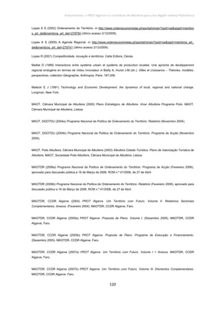 Policentrismo, o PROT Algarve e o contributo de Albufeira para uma Região Urbana Policêntrica
120
Lopes A S (2002) Ordenamento do Território. in http://www.ordemeconomistas.pt/xportal/xmain?xpid=oe&xpgid=membro
s_art_det&membros_art_det=279750 (último acesso 2/12/2009).
Lopes A S (2005) A Agenda Regional. in http://www.ordemeconomistas.pt/xportal/xmain?xpid=oe&xgid=membros_art_
det&membros_art_det=279741 (último acesso 2/12/2009).
Lopes R (2001) Competitividade, inovação e territórios. Celta Editora, Oeiras.
Maillat D (1999) Interactions entre systéme urbain et systéme de production localisé. Une aproche de develppement
regional endogéne en termes de milieu innovateur in Bailly A, Huriot J-M (dir.). Villes et croissance – Théories, modéles,
perspectives. collection Géographie, Anthropos, Paris: 187-206.
Malecki E J (1991) Technology and Economic Development: the dynamics of local, regional and national change.
Longman, New York.
MAOT, Câmara Municipal de Albufeira (2000) Plano Estratégico de Albufeira. Viver Albufeira Programa Polis. MAOT,
Câmara Municipal de Albufeira, Lisboa.
MAOT, DGOTDU (2004a) Programa Nacional da Política de Ordenamento do Território. Relatório (Novembro 2004).
MAOT, DGOTDU (2004b) Programa Nacional da Política de Ordenamento do Território. Programa de Acção (Novembro
2004).
MAOT, Polis Albufeira, Câmara Municipal de Albufeira (2003) Albufeira Cidade Turística. Plano de Valorização Turística de
Albufeira. MAOT, Sociedade Polis Albufeira, Câmara Municipal de Albufeira, Lisboa.
MAOTDR (2006a) Programa Nacional da Política de Ordenamento do Território. Programa de Acção (Fevereiro 2006),
aprovado para discussão pública a 16 de Março de 2006. RCM n.º 41/2006, de 27 de Abril.
MAOTDR (2006b) Programa Nacional da Política de Ordenamento do Território. Relatório (Fevereiro 2006), aprovado para
discussão pública a 16 de Março de 2006. RCM n.º 41/2006, de 27 de Abril.
MAOTDR, CCDR Algarve (2004) PROT Algarve. Um Território com Futuro. Volume II. Relatórios Sectoriais
Complementares. Anexos. (Fevereiro 2004). MAOTDR, CCDR Algarve, Faro.
MAOTDR, CCDR Algarve (2005a) PROT Algarve. Proposta de Plano. Volume I. (Dezembro 2005). MAOTDR, CCDR
Algarve, Faro.
MAOTDR, CCDR Algarve (2005b) PROT Algarve. Proposta de Plano. Programa de Execução e Financiamento.
(Dezembro 2005). MAOTDR, CCDR Algarve, Faro.
MAOTDR, CCDR Algarve (2007a) PROT Algarve. Um Território com Futuro. Volume I + Anexos. MAOTDR, CCDR
Algarve, Faro.
MAOTDR, CCDR Algarve (2007b) PROT Algarve. Um Território com Futuro. Volume III. Elementos Complementares.
MAOTDR, CCDR Algarve, Faro.
 