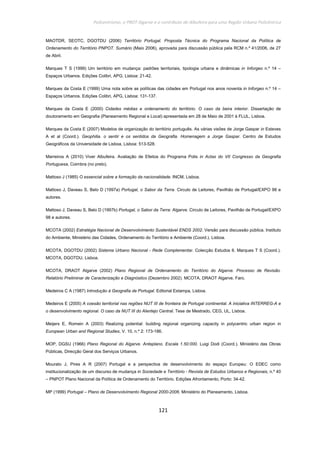 Policentrismo, o PROT Algarve e o contributo de Albufeira para uma Região Urbana Policêntrica
121
MAOTDR, SEOTC, DGOTDU (2006) Território Portugal. Proposta Técnica do Programa Nacional da Política de
Ordenamento do Território PNPOT. Sumário (Maio 2006), aprovada para discussão pública pela RCM n.º 41/2006, de 27
de Abril.
Marques T S (1999) Um território em mudança: padrões territoriais, tipologia urbana e dinâmicas in Inforgeo n.º 14 –
Espaços Urbanos. Edições Colibri, APG, Lisboa: 21-42.
Marques da Costa E (1999) Uma nota sobre as políticas das cidades em Portugal nos anos noventa in Inforgeo n.º 14 –
Espaços Urbanos. Edições Colibri, APG, Lisboa: 131-137.
Marques da Costa E (2000) Cidades médias e ordenamento do território. O caso da beira interior. Dissertação de
doutoramento em Geografia (Planeamento Regional e Local) apresentada em 28 de Maio de 2001 à FLUL, Lisboa.
Marques da Costa E (2007) Modelos de organização do território português. As várias visões de Jorge Gaspar in Esteves
A et al (Coord.). Geophilia. o sentir e os sentidos da Geografia. Homenagem a Jorge Gaspar. Centro de Estudos
Geográficos da Universidade de Lisboa, Lisboa: 513-528.
Marreiros A (2010) Viver Albufeira. Avaliação de Efeitos do Programa Polis in Actas do VII Congresso da Geografia
Portuguesa, Coimbra (no prelo).
Mattoso J (1985) O essencial sobre a formação da nacionalidade. INCM, Lisboa.
Mattoso J, Daveau S, Belo D (1997a) Portugal, o Sabor da Terra. Circulo de Leitores, Pavilhão de Portugal/EXPO 98 e
autores.
Mattoso J, Daveau S, Belo D (1997b) Portugal, o Sabor da Terra: Algarve. Circulo de Leitores, Pavilhão de Portugal/EXPO
98 e autores.
MCOTA (2002) Estratégia Nacional de Desenvolvimento Sustentável ENDS 2002. Versão para discussão pública. Instituto
do Ambiente, Ministério das Cidades, Ordenamento do Território e Ambiente (Coord.). Lisboa.
MCOTA, DGOTDU (2002) Sistema Urbano Nacional - Rede Complementar. Colecção Estudos 6. Marques T S (Coord.).
MCOTA, DGOTDU, Lisboa.
MCOTA, DRAOT Algarve (2002) Plano Regional de Ordenamento do Território do Algarve. Processo de Revisão.
Relatório Preliminar de Caracterização e Diagnóstico (Dezembro 2002). MCOTA, DRAOT Algarve, Faro.
Medeiros C A (1987) Introdução à Geografia de Portugal. Editorial Estampa, Lisboa.
Medeiros E (2005) A coesão territorial nas regiões NUT III de fronteira de Portugal continental. A iniciativa INTERREG-A e
o desenvolvimento regional. O caso da NUT III do Alentejo Central. Tese de Mestrado, CEG, UL, Lisboa.
Meijers E, Romein A (2003) Realizing potential: building regional organizing capacity in polycentric urban region in
European Urban and Regional Studies, V. 10, n.º 2: 173-186.
MOP, DGSU (1966) Plano Regional do Algarve. Anteplano. Escala 1.50:000. Luigi Dodi (Coord.). Ministério das Obras
Públicas, Direcção Geral dos Serviços Urbanos.
Mourato J, Pires A R (2007) Portugal e a perspectiva de desenvolvimento do espaço Europeu: O EDEC como
institucionalização de um discurso de mudança in Sociedade e Território - Revista de Estudos Urbanos e Regionais, n.º 40
– PNPOT Plano Nacional da Política de Ordenamento do Território. Edições Afrontamento, Porto: 34-42.
MP (1999) Portugal – Plano de Desenvolvimento Regional 2000-2006. Ministério do Planeamento, Lisboa.
 