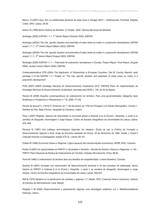Policentrismo, o PROT Algarve e o contributo de Albufeira para uma Região Urbana Policêntrica
122
Nel-Lo, O (2007) Aqui, No! La conflictividad territorial de base local in Inforgeo 20/21 – Ordenamento Territorial, Edições
Colibri, APG, Lisboa: 29-36.
Nobre I N (1989) Breve História de Albufeira. 3.ª Edição. 2004. Câmara Municipal de Albufeira.
Nordregio (2002) ESPON 1.1.1, 1st
Interim Report (October 2002). ESPON.
Nordregio (2003a) The role, specific situation and potentials of urban areas as nodes in a polycentric development, ESPON
project 1.1.1., 2nd
Interim Report (March 2003). ESPON.
Nordregio (2003b) The role, specific situation and potentials of urban areas as nodes in a polycentric development, ESPON
project 1.1.1., 3rd
Interim Report (August 2003). ESPON.
Nordregio (2005) ESPON 1.1.1 – Potencials for polycentric development in Europe, Project Report. Final Report, (August
2004). revised version (March 2005). ESPON.
Onderzoeksinstituut OTB (2004) The Application of Policentricity in European Countries, Part B: Country Reports. work
package 2 of the ESPON 1.1.1 Project on “The role, specific situation and potentials of urban areas as nodes in a
polycentric development”.
PCM (2007) ENDS estratégia Nacional de Desenvolvimento Sustentável 2015. PIENDS Plano de Implementação da
Estratégia Nacional de Desenvolvimento Sustentável, aprovada pela RCM n. 109, de 20 de Agosto.
Pereira M (2009) Desafios contemporâneos de ordenamento do território: Para uma governabilidade inteligente do(s)
território(s) in Prospectiva e Planeamento n.º 16, 2009: 77-102.
Pereira de Sousa F L (1919) O Terremoto do 1.º de Novembro de 1755 em Portugal e Um Estudo Demográfico. Volume 1,
Distritos de Faro, Beja e Évora. Tipografia do Comércio, Lisboa.
Pires I (2007) Regiões: espaços de diversidade na economia global in Esteves A et al (Coord.). Geophilia. o sentir e os
sentidos da Geografia. Homenagem a Jorge Gaspar. Centro de Estudos Geográficos da Universidade de Lisboa, Lisboa:
433- 448.
Planque B (1997) Une politique technologique régionale “en réseaux”. Ètude de cas in Política de Inovação e
desenvolvimento regional e local. Actas do Encontro realizado em Évora, 23 de Novembro de 1995. Ferrão J (Coord.)
Colecção Estudos e Investigações. Edição ICS UL, Lisboa: 84-101.
Polèse M (1998) Economía Urbana e Regional. Lógica espacial das transformações económicas. APDR, IERU, Coimbra.
Portas N (2007) As oportunidades do PNPOT in Sociedade e Território - Revista de Estudos Urbanos e Regionais. n.º 40 –
PNPOT Plano Nacional da Política de Ordenamento do Território. Edições Afrontamento, Porto: 88-92.
Porto M (1996) O ordenamento do território face aos desafios da competitividade. Livraria Almedina, Coimbra.
Queirós M (2007) Inovação nos instrumentos de desenvolvimento territorial e no seu processo de elaboração. Breve
história do PNPOT in Esteves A et al (Coord.). Geophilia. o sentir e os sentidos da Geografia. Homenagem a Jorge
Gaspar. Centro de Estudos Geográficos da Universidade de Lisboa, Lisboa: 569-591.
Reif B (1978) Modelos en la planificacion de ciudades y regiones. (1.ª edição 1973). Coleccion Nuevo Urbanismo. Instituto
de Estudos de Administracion Local, Madrid.
Reigado F M (2000) Desenvolvimento e planeamento regional, uma abordagem sistémica. vol. I. Referência/editorial
Estampa, Lisboa.
 