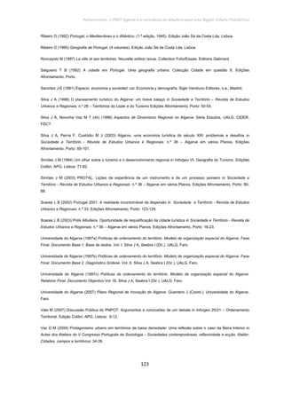Policentrismo, o PROT Algarve e o contributo de Albufeira para uma Região Urbana Policêntrica
123
Ribeiro O (1992) Portugal, o Mediterrâneo e o Atlântico. (1.ª edição, 1945). Edição João Sá da Costa Lda, Lisboa.
Ribeiro O (1995) Geografia de Portugal. (4 volumes). Edição João Sá da Costa Lda, Lisboa.
Roncayolo M (1997) La ville et ses territoires. Nouvelle edition revue. Collection Folio/Essais. Editions Galimard.
Salgueiro T B (1992) A cidade em Portugal. Uma geografia urbana. Colecção Cidade em questão 8. Edições
Afrontamento, Porto.
Sanchez J-E (1991) Espacio, economía y sociedad. col. Economía y demografía. Siglo Veintiuno Editores, s.a., Madrid.
Silva J A (1998) O planeamento turístico do Algarve: um breve balaço in Sociedade e Território – Revista de Estudos
Urbanos e Regionais. n.º 28 – Territórios do Lazer e do Turismo Edições Afrontamento, Porto: 50-54.
Silva J A, Noronha Vaz M T (dir) (1998) Aspectos de Dinamismo Regional no Algarve. Série Estudos. UALG, CIDER,
FDCT.
Silva J A, Perna F, Custódio M J (2003) Algarve, uma economia turística do século XXI: problemas e desafios in
Sociedade e Território - Revista de Estudos Urbanos e Regionais. n.º 36 – Algarve em vários Planos. Edições
Afrontamento, Porto: 89-101.
Simões J M (1994) Um olhar sobre o turismo e o desenvolvimento regional in Inforgeo VI- Geografia do Turismo. Edições
Colibri, APG, Lisboa: 71-82.
Simões J M (2003) PROTAL: Lições de experiência de um instrumento e de um processo pioneiro in Sociedade e
Território - Revista de Estudos Urbanos e Regionais. n.º 36 – Algarve em vários Planos. Edições Afrontamento, Porto: 80-
88.
Soares L B (2002) Portugal 2001. A realidade incontornável da dispersão in Sociedade e Território - Revista de Estudos
Urbanos e Regionais. n.º 33. Edições Afrontamento, Porto: 123-129.
Soares L B (2003) Polis Albufeira. Oportunidade de requalificação da cidade turística in Sociedade e Território - Revista de
Estudos Urbanos e Regionais. n.º 36 – Algarve em vários Planos. Edições Afrontamento, Porto: 16-23.
Universidade do Algarve (1997a) Políticas de ordenamento do território. Modelo de organização espacial do Algarve. Fase
Final. Documento Base 1. Base de dados. Vol. I. Silva J A, Seabra I (Dir.). UALG, Faro.
Universidade do Algarve (1997b) Políticas de ordenamento do território. Modelo de organização espacial do Algarve. Fase
Final. Documento Base 2. Diagnóstico Síntese. Vol. II. Silva J A, Seabra I (Dir.). UALG, Faro.
Universidade do Algarve (1997c) Políticas de ordenamento do território. Modelo de organização espacial do Algarve.
Relatório Final. Documento Objectivo Vol. IX. Silva J A, Seabra I (Dir.). UALG, Faro.
Universidade do Algarve (2007) Plano Regional de Inovação do Algarve. Guerreiro J (Coord.). Universidade do Algarve,
Faro.
Vale M (2007) Discussão Pública do PNPOT: Argumentos e conclusões de um debate in Inforgeo 20/21 – Ordenamento
Territorial. Edição Colibri, APG, Lisboa: 9-12.
Vaz D M (2004) Protagonismo urbano em territórios de baixa densidade: Uma reflexão sobre o caso da Beira Interior in
Actas dos Ateliers do V Congresso Português de Sociologia – Sociedades contemporâneas, reflexividade e acção, Atelier:
Cidades, campos e territórios: 34-39.
 