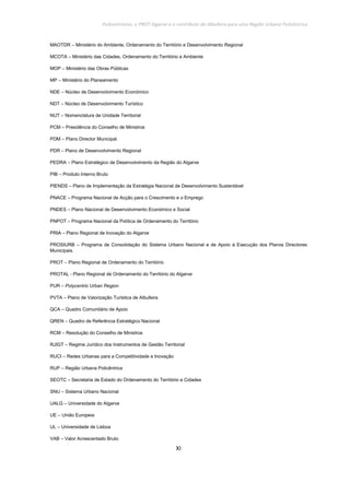Policentrismo, o PROT Algarve e o contributo de Albufeira para uma Região Urbana Policêntrica
XI
MAOTDR – Ministério do Ambiente, Ordenamento do Território e Desenvolvimento Regional
MCOTA – Ministério das Cidades, Ordenamento do Território e Ambiente
MOP – Ministério das Obras Públicas
MP – Ministério do Planeamento
NDE – Núcleo de Desenvolvimento Económico
NDT – Núcleo de Desenvolvimento Turístico
NUT – Nomenclatura de Unidade Territorial
PCM – Presidência do Conselho de Ministros
PDM – Plano Director Municipal
PDR – Plano de Desenvolvimento Regional
PEDRA – Plano Estratégico de Desenvolvimento da Região do Algarve
PIB – Produto Interno Bruto
PIENDS – Plano de Implementação da Estratégia Nacional de Desenvolvimento Sustentável
PNACE – Programa Nacional de Acção para o Crescimento e o Emprego
PNDES – Plano Nacional de Desenvolvimento Económico e Social
PNPOT – Programa Nacional da Política de Ordenamento do Território
PRIA – Plano Regional de Inovação do Algarve
PROSIURB – Programa de Consolidação do Sistema Urbano Nacional e de Apoio à Execução dos Planos Directores
Municipais.
PROT – Plano Regional de Ordenamento do Território
PROTAL - Plano Regional de Ordenamento do Território do Algarve
PUR – Polycentric Urban Region
PVTA – Plano de Valorização Turística de Albufeira
QCA – Quadro Comunitário de Apoio
QREN – Quadro de Referência Estratégico Nacional
RCM – Resolução do Conselho de Ministros
RJIGT – Regime Jurídico dos Instrumentos de Gestão Territorial
RUCI – Redes Urbanas para a Competitividade e Inovação
RUP – Região Urbana Policêntrica
SEOTC – Secretaria de Estado do Ordenamento do Território e Cidades
SNU – Sistema Urbano Nacional
UALG – Universidade do Algarve
UE – União Europeia
UL – Universidade de Lisboa
VAB – Valor Acrescentado Bruto
 